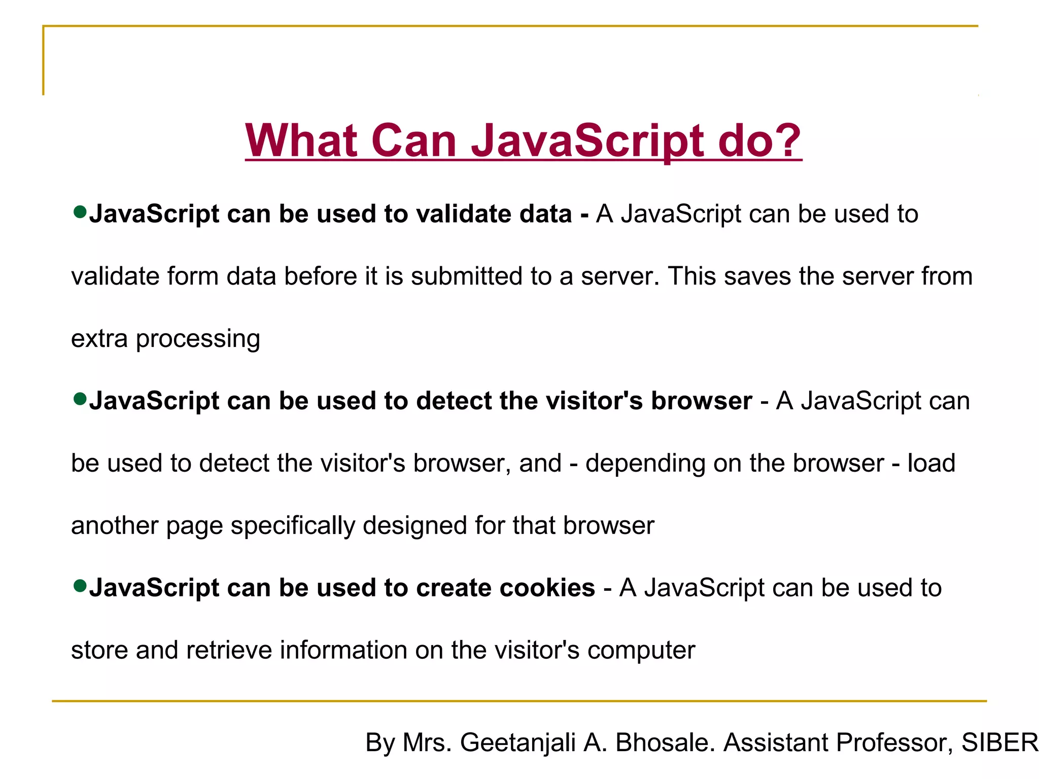 What Can JavaScript do?
•JavaScript can be used to validate data - A JavaScript can be used to
validate form data before it is submitted to a server. This saves the server from

extra processing

•JavaScript can be used to detect the visitor's browser - A JavaScript can
be used to detect the visitor's browser, and - depending on the browser - load

another page specifically designed for that browser

•JavaScript can be used to create cookies - A JavaScript can be used to
store and retrieve information on the visitor's computer


                          By Mrs. Geetanjali A. Bhosale. Assistant Professor, SIBER
 