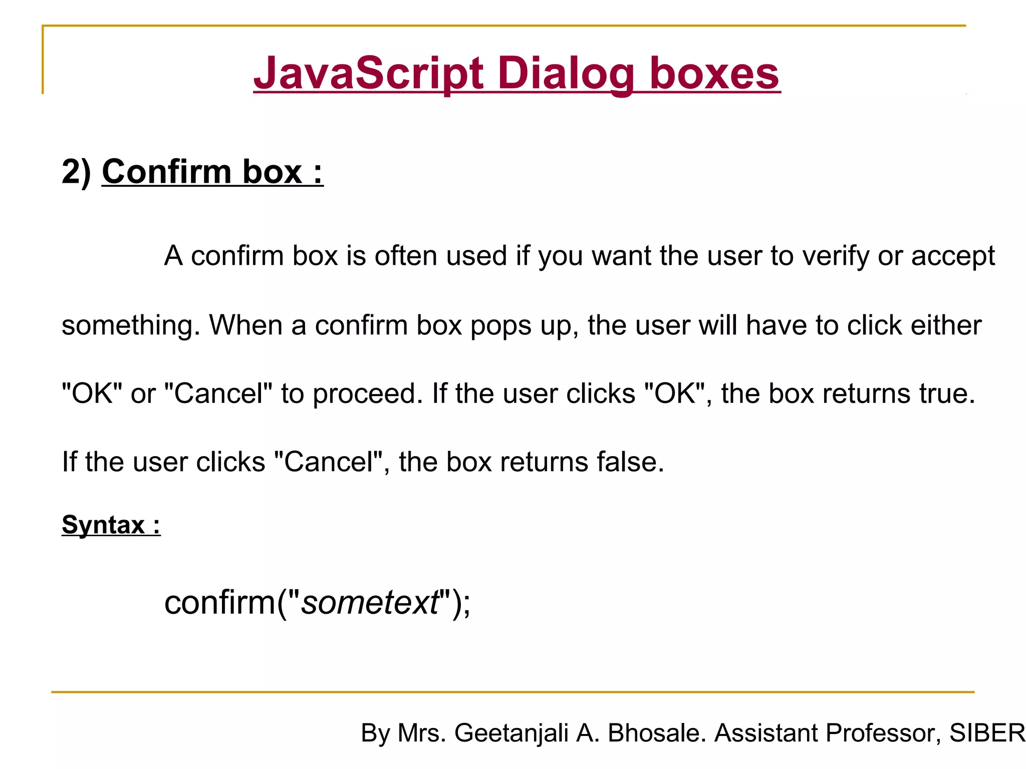 JavaScript Dialog boxes

2) Confirm box :

           A confirm box is often used if you want the user to verify or accept

something. When a confirm box pops up, the user will have to click either

"OK" or "Cancel" to proceed. If the user clicks "OK", the box returns true.

If the user clicks "Cancel", the box returns false.

Syntax :


           confirm("sometext");


                           By Mrs. Geetanjali A. Bhosale. Assistant Professor, SIBER
 