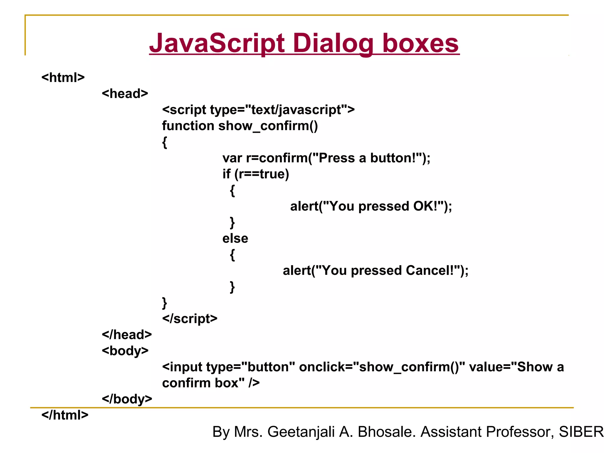 JavaScript Dialog boxes
<html>
          <head>
                    <script type="text/javascript">
                    function show_confirm()
                    {
                              var r=confirm("Press a button!");
                              if (r==true)
                                {
                                           alert("You pressed OK!");
                                }
                              else
                                {
                                         alert("You pressed Cancel!");
                                }
                    }
                    </script>
          </head>
          <body>
                    <input type="button" onclick="show_confirm()" value="Show a
                    confirm box" />
          </body>
</html>
                            By Mrs. Geetanjali A. Bhosale. Assistant Professor, SIBER
 