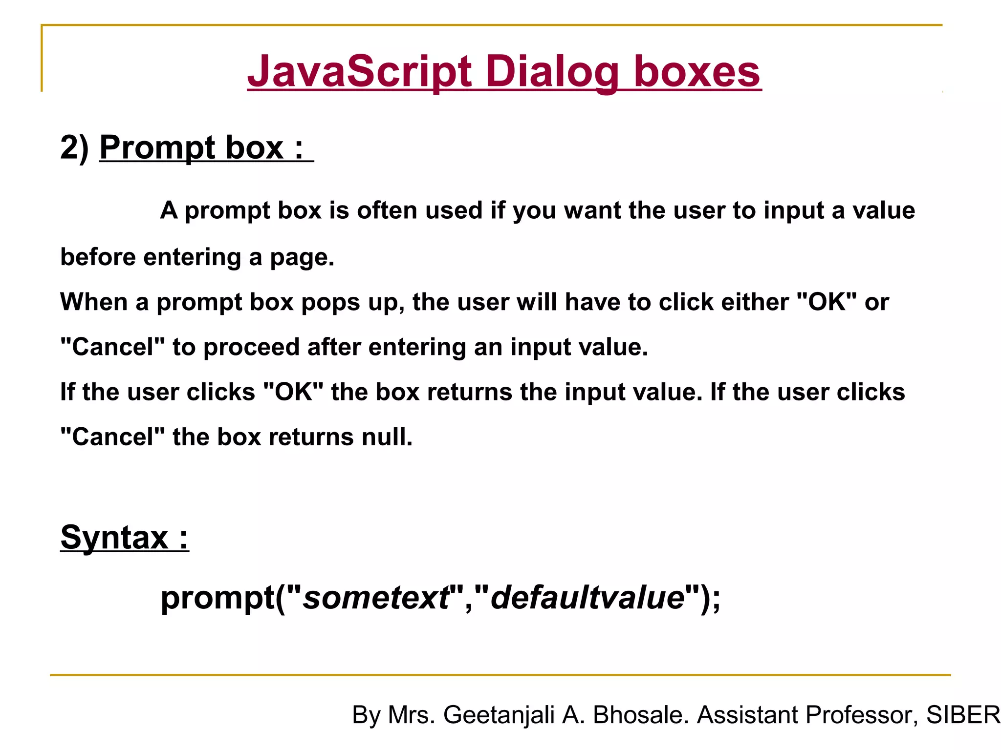 JavaScript Dialog boxes
2) Prompt box :
        A prompt box is often used if you want the user to input a value
before entering a page.
When a prompt box pops up, the user will have to click either "OK" or
"Cancel" to proceed after entering an input value.
If the user clicks "OK" the box returns the input value. If the user clicks
"Cancel" the box returns null.



Syntax :
        prompt("sometext","defaultvalue");


                          By Mrs. Geetanjali A. Bhosale. Assistant Professor, SIBER
 