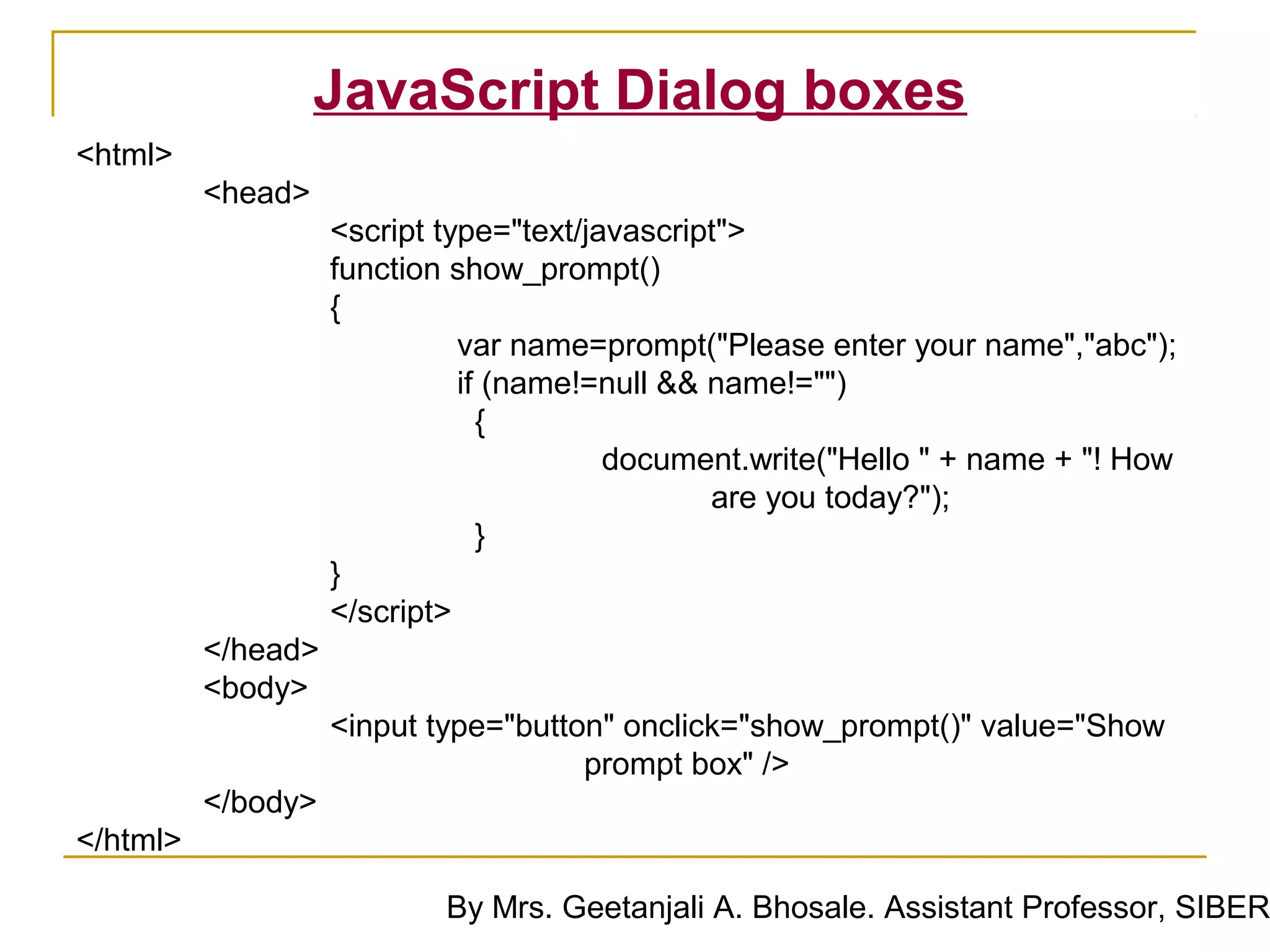 JavaScript Dialog boxes
<html>
          <head>
                    <script type="text/javascript">
                    function show_prompt()
                    {
                              var name=prompt("Please enter your name","abc");
                              if (name!=null && name!="")
                                {
                                         document.write("Hello " + name + "! How
                                                are you today?");
                                }
                    }
                    </script>
          </head>
          <body>
                    <input type="button" onclick="show_prompt()" value="Show
                                      prompt box" />
          </body>
</html>

                            By Mrs. Geetanjali A. Bhosale. Assistant Professor, SIBER
 