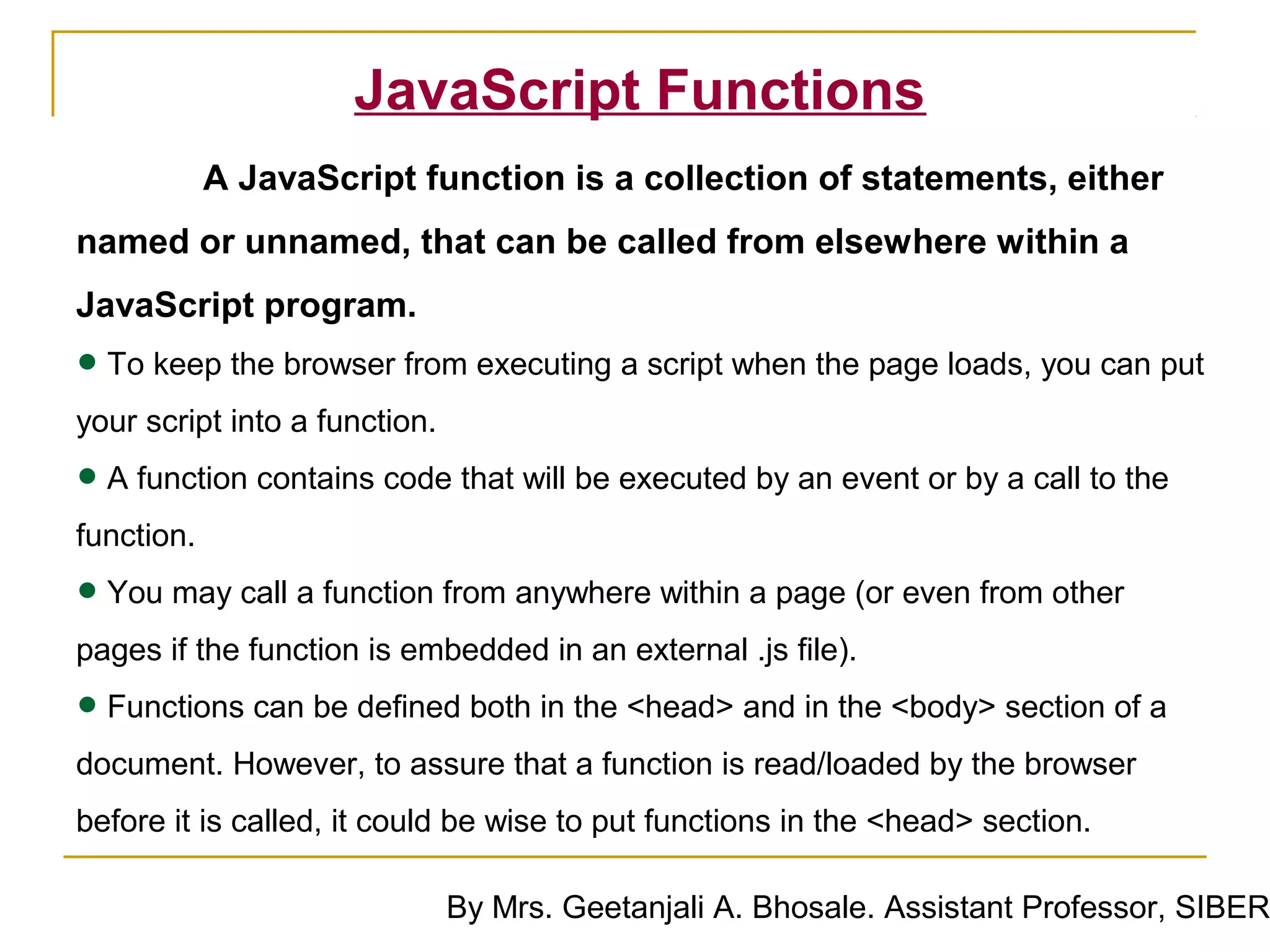 JavaScript Functions
            A JavaScript function is a collection of statements, either
named or unnamed, that can be called from elsewhere within a
JavaScript program.
• To keep the browser from executing a script when the page loads, you can put
your script into a function.

• A function contains code that will be executed by an event or by a call to the
function.

• You may call a function from anywhere within a page (or even from other
pages if the function is embedded in an external .js file).

• Functions can be defined both in the <head> and in the <body> section of a
document. However, to assure that a function is read/loaded by the browser
before it is called, it could be wise to put functions in the <head> section.

                               By Mrs. Geetanjali A. Bhosale. Assistant Professor, SIBER
 