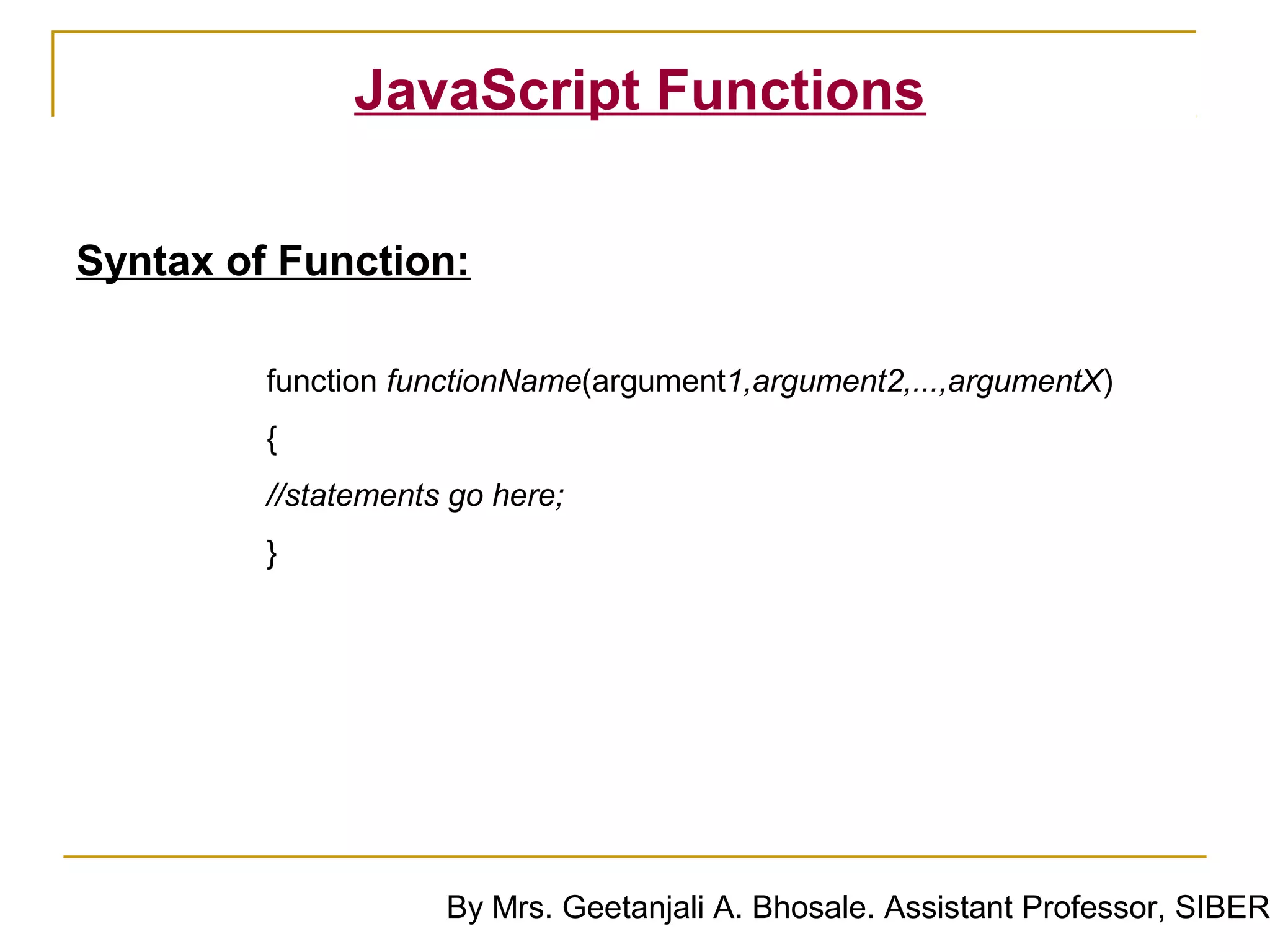 JavaScript Functions

Syntax of Function:

         function functionName(argument1,argument2,...,argumentX)
         {
         //statements go here;
         }




                     By Mrs. Geetanjali A. Bhosale. Assistant Professor, SIBER
 