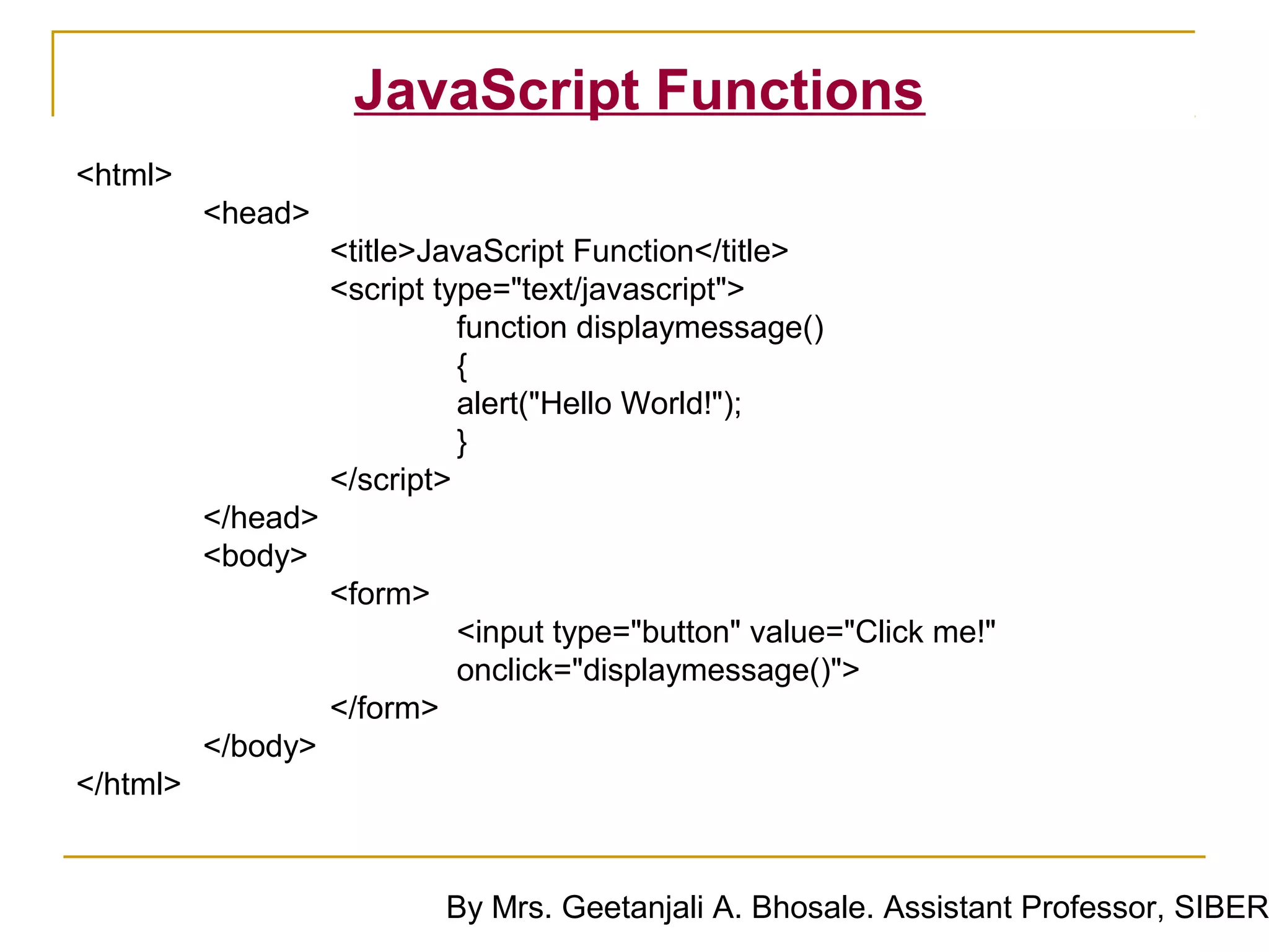 JavaScript Functions
<html>
          <head>
                    <title>JavaScript Function</title>
                    <script type="text/javascript">
                              function displaymessage()
                              {
                              alert("Hello World!");
                              }
                    </script>
          </head>
          <body>
                    <form>
                              <input type="button" value="Click me!"
                              onclick="displaymessage()">
                    </form>
          </body>
</html>


                              By Mrs. Geetanjali A. Bhosale. Assistant Professor, SIBER
 