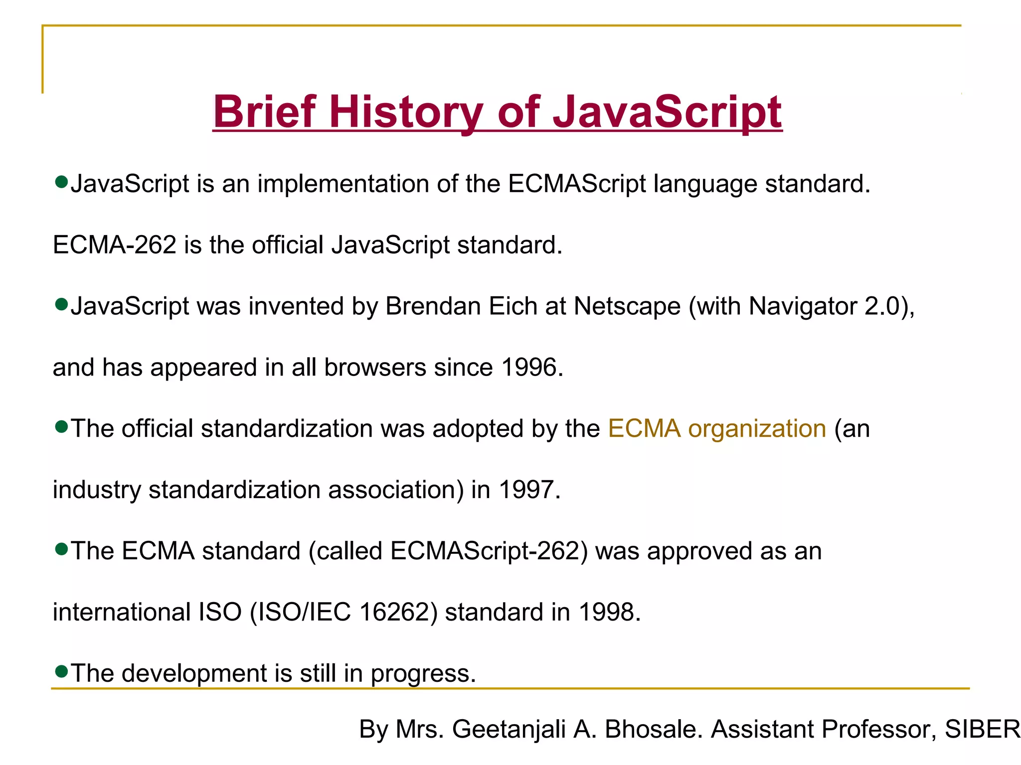 Brief History of JavaScript
•JavaScript is an implementation of the ECMAScript language standard.
ECMA-262 is the official JavaScript standard.

•JavaScript was invented by Brendan Eich at Netscape (with Navigator 2.0),
and has appeared in all browsers since 1996.

•The official standardization was adopted by the ECMA organization (an
industry standardization association) in 1997.

•The ECMA standard (called ECMAScript-262) was approved as an
international ISO (ISO/IEC 16262) standard in 1998.

•The development is still in progress.
                           By Mrs. Geetanjali A. Bhosale. Assistant Professor, SIBER
 