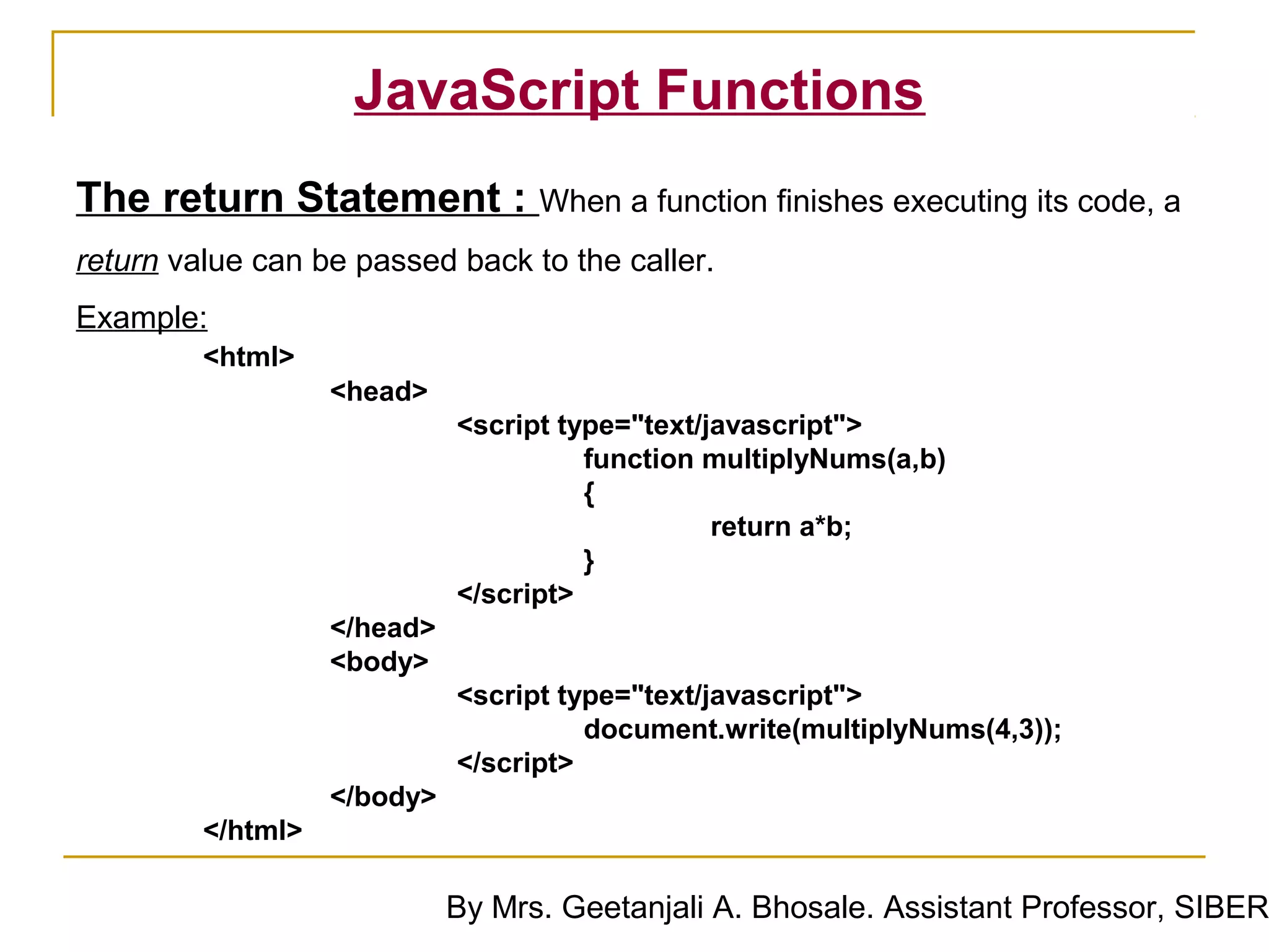 JavaScript Functions
The return Statement : When a function finishes executing its code, a
return value can be passed back to the caller.
Example:
         <html>
                   <head>
                             <script type="text/javascript">
                                       function multiplyNums(a,b)
                                       {
                                                 return a*b;
                                       }
                             </script>
                   </head>
                   <body>
                             <script type="text/javascript">
                                       document.write(multiplyNums(4,3));
                             </script>
                   </body>
         </html>

                             By Mrs. Geetanjali A. Bhosale. Assistant Professor, SIBER
 
