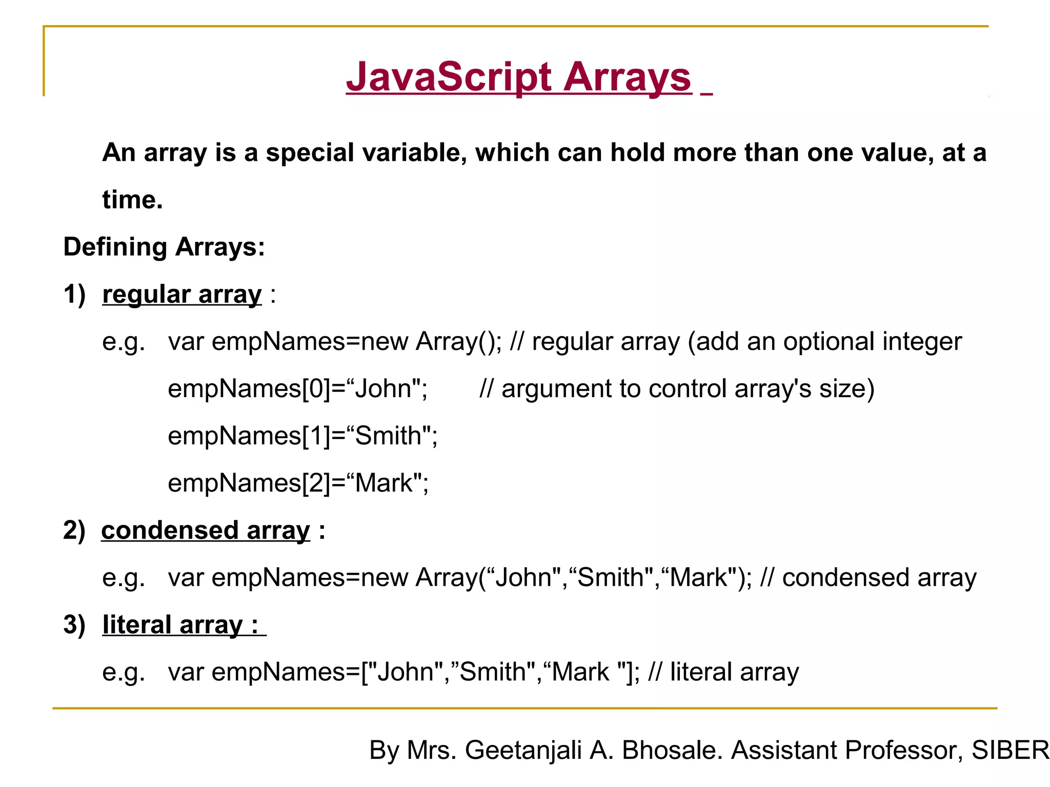 JavaScript Arrays
   An array is a special variable, which can hold more than one value, at a
   time.
Defining Arrays:
1) regular array :
   e.g. var empNames=new Array(); // regular array (add an optional integer
           empNames[0]=“John";     // argument to control array's size)
           empNames[1]=“Smith";
           empNames[2]=“Mark";
2) condensed array :
   e.g. var empNames=new Array(“John",“Smith",“Mark"); // condensed array
3) literal array :
   e.g. var empNames=["John",”Smith",“Mark "]; // literal array

                         By Mrs. Geetanjali A. Bhosale. Assistant Professor, SIBER
 