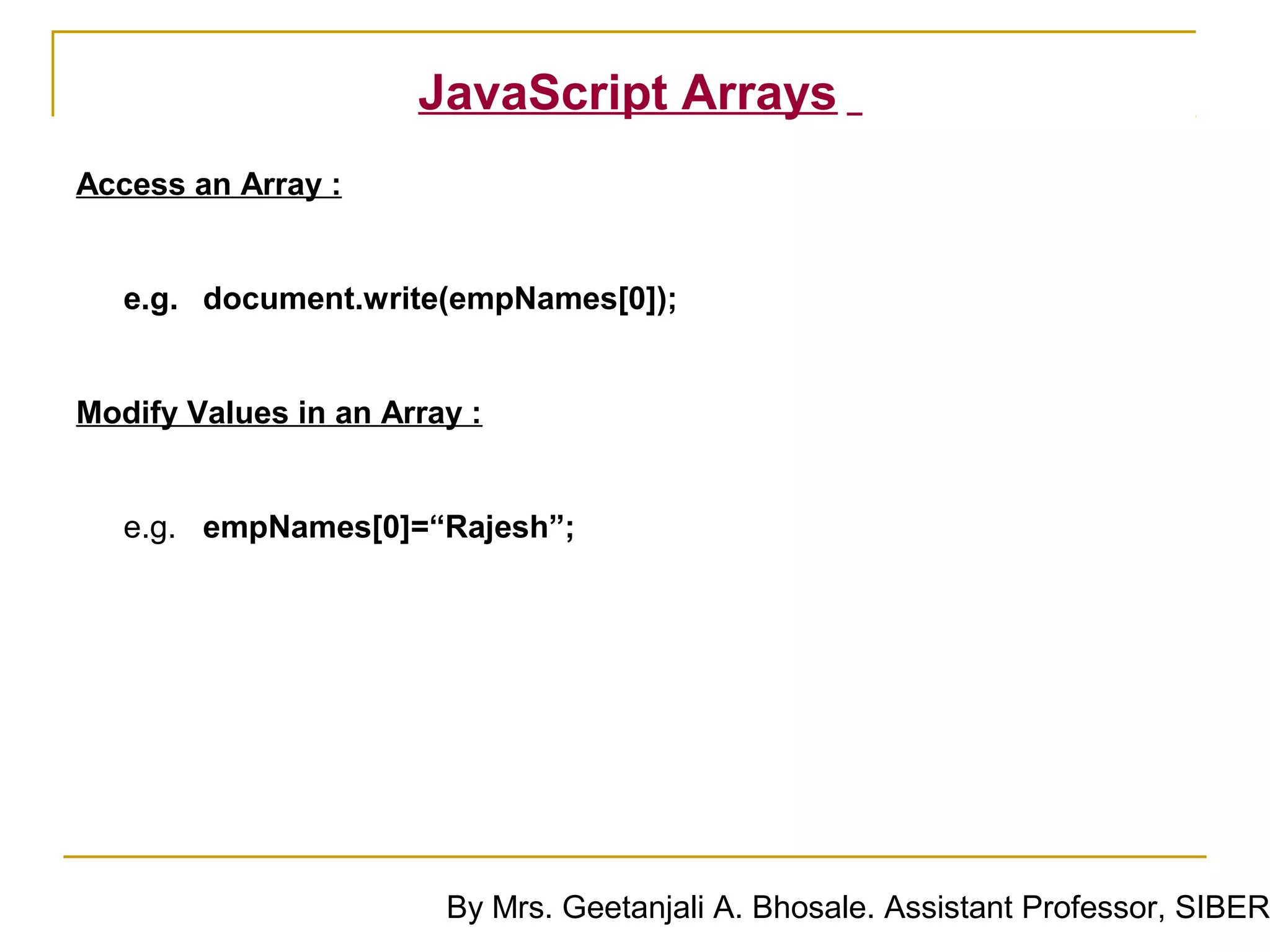 JavaScript Arrays
Access an Array :


   e.g. document.write(empNames[0]);


Modify Values in an Array :


   e.g. empNames[0]=“Rajesh”;




                        By Mrs. Geetanjali A. Bhosale. Assistant Professor, SIBER
 