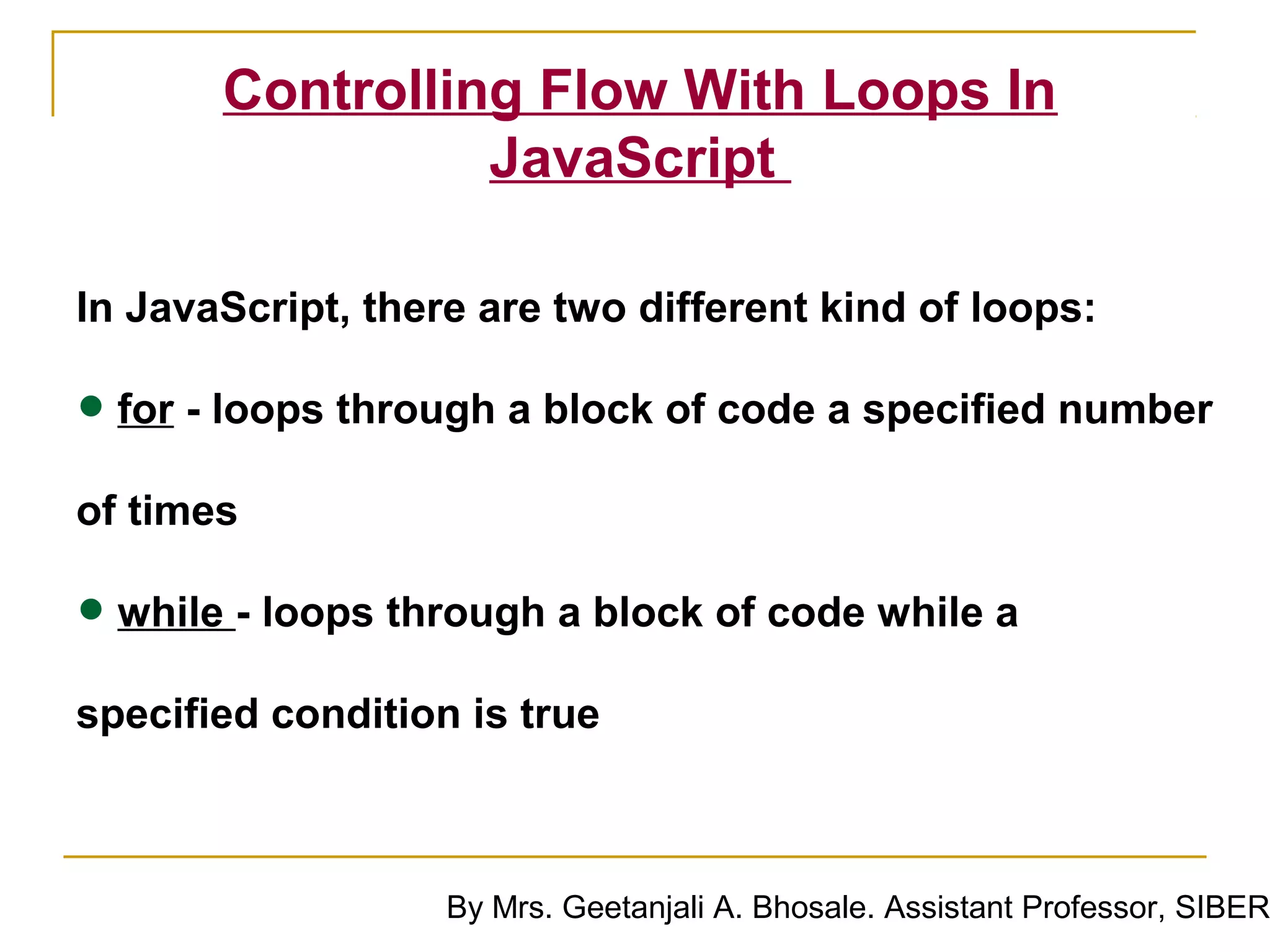 Controlling Flow With Loops In
                 JavaScript

In JavaScript, there are two different kind of loops:

• for - loops through a block of code a specified number
of times

• while - loops through a block of code while a
specified condition is true



                   By Mrs. Geetanjali A. Bhosale. Assistant Professor, SIBER
 