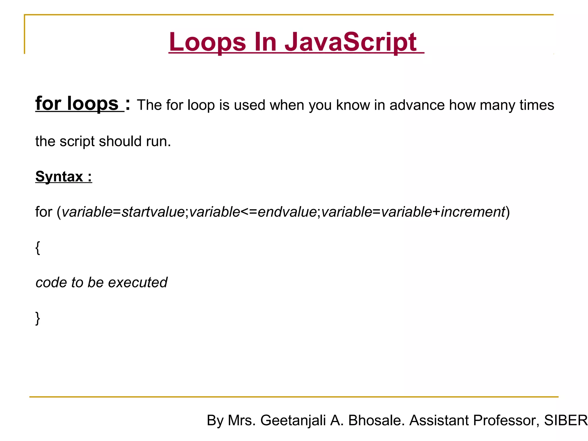 Loops In JavaScript

for loops : The for loop is used when you know in advance how many times
the script should run.

Syntax :

for (variable=startvalue;variable<=endvalue;variable=variable+increment)

{

code to be executed

}




                          By Mrs. Geetanjali A. Bhosale. Assistant Professor, SIBER
 