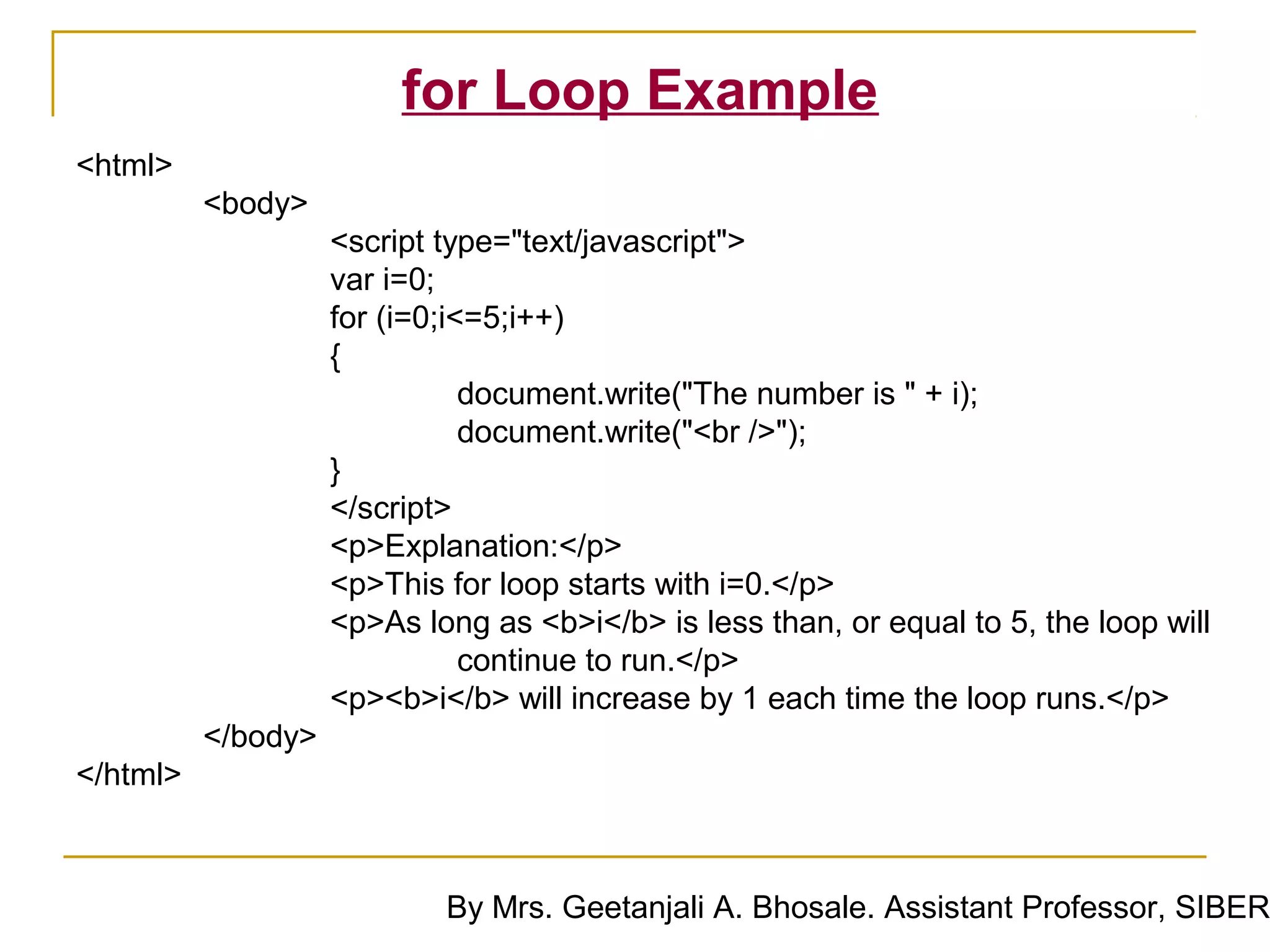for Loop Example
<html>
          <body>
                    <script type="text/javascript">
                    var i=0;
                    for (i=0;i<=5;i++)
                    {
                               document.write("The number is " + i);
                               document.write("<br />");
                    }
                    </script>
                    <p>Explanation:</p>
                    <p>This for loop starts with i=0.</p>
                    <p>As long as <b>i</b> is less than, or equal to 5, the loop will
                               continue to run.</p>
                    <p><b>i</b> will increase by 1 each time the loop runs.</p>
          </body>
</html>



                            By Mrs. Geetanjali A. Bhosale. Assistant Professor, SIBER
 