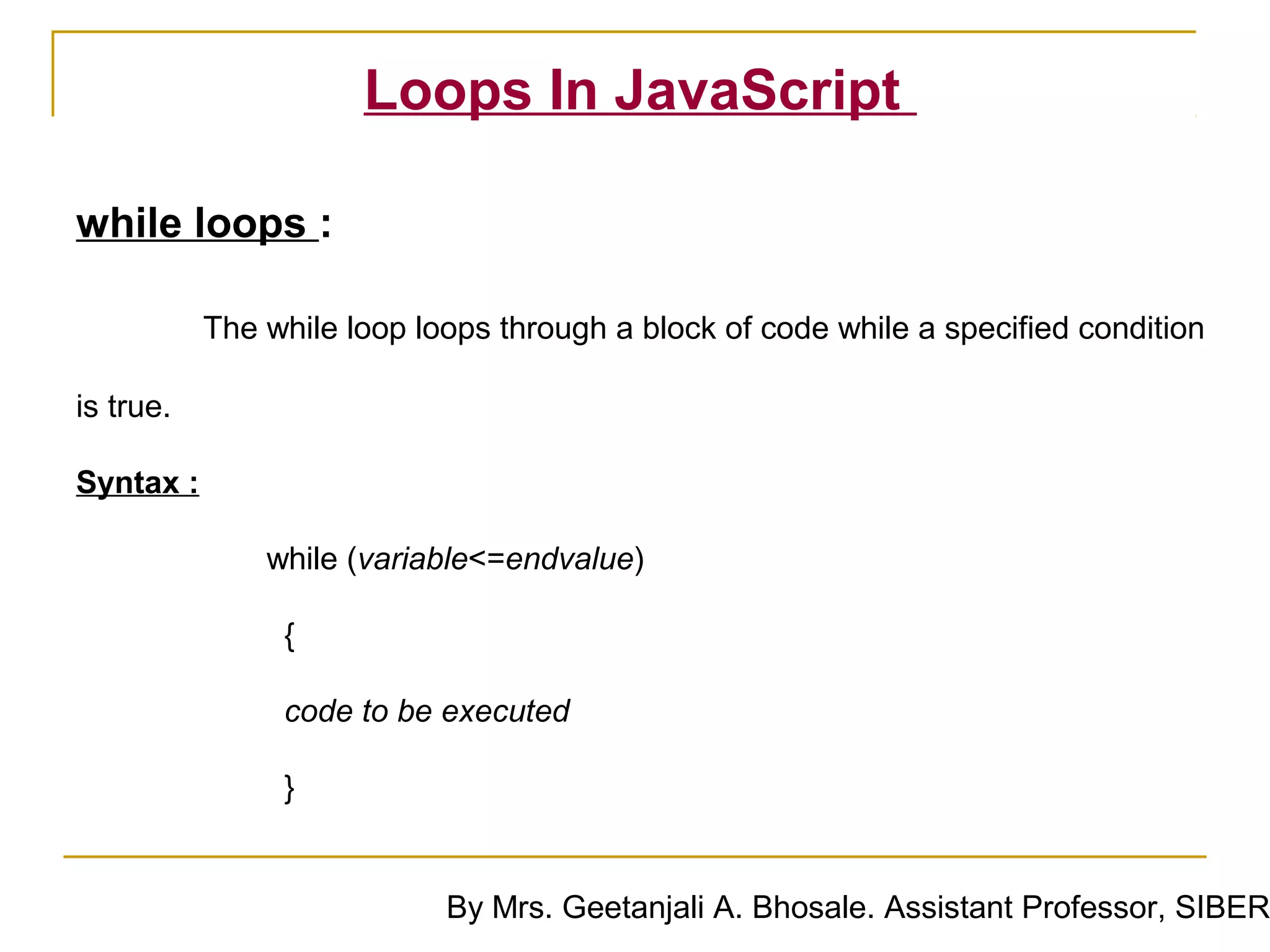 Loops In JavaScript

while loops :

           The while loop loops through a block of code while a specified condition

is true.

Syntax :

               while (variable<=endvalue)

                {

                 code to be executed

                }


                            By Mrs. Geetanjali A. Bhosale. Assistant Professor, SIBER
 