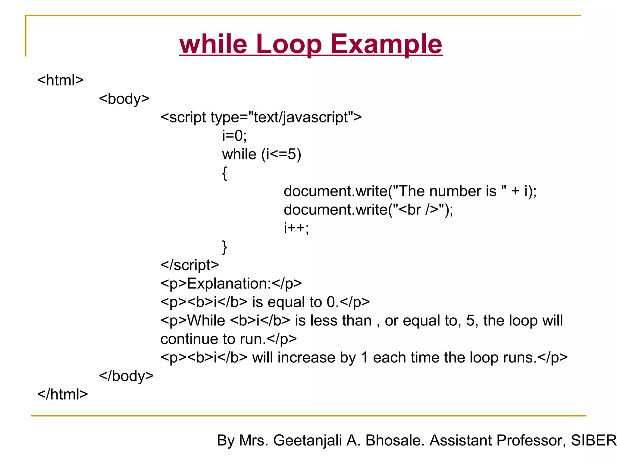 while Loop Example
<html>
          <body>
                    <script type="text/javascript">
                              i=0;
                              while (i<=5)
                              {
                                        document.write("The number is " + i);
                                        document.write("<br />");
                                        i++;
                              }
                    </script>
                    <p>Explanation:</p>
                    <p><b>i</b> is equal to 0.</p>
                    <p>While <b>i</b> is less than , or equal to, 5, the loop will
                    continue to run.</p>
                    <p><b>i</b> will increase by 1 each time the loop runs.</p>
          </body>
</html>

                            By Mrs. Geetanjali A. Bhosale. Assistant Professor, SIBER
 