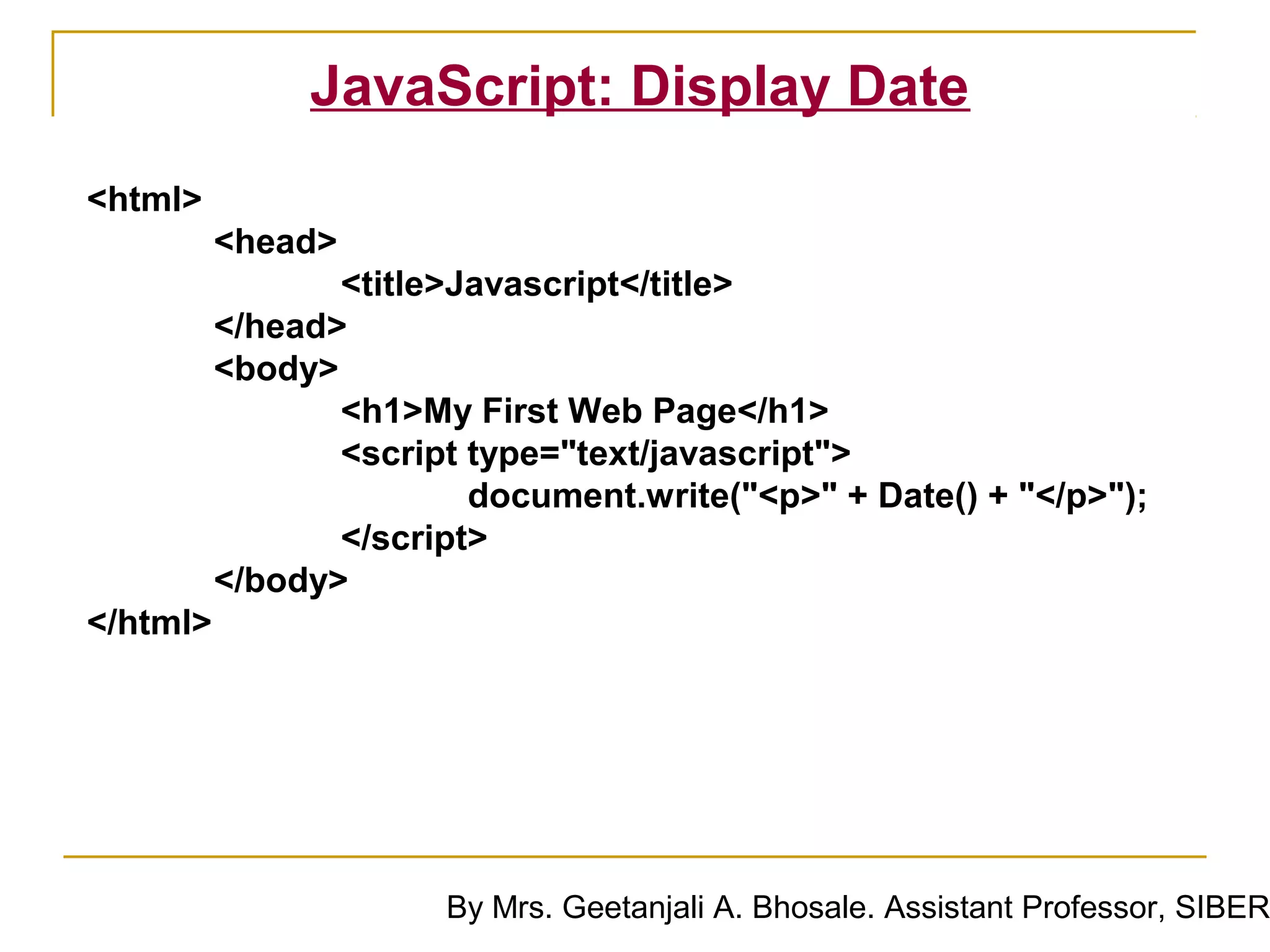 JavaScript: Display Date
<html>
          <head>
                 <title>Javascript</title>
          </head>
          <body>
                 <h1>My First Web Page</h1>
                 <script type="text/javascript">
                         document.write("<p>" + Date() + "</p>");
                 </script>
          </body>
</html>




                       By Mrs. Geetanjali A. Bhosale. Assistant Professor, SIBER
 