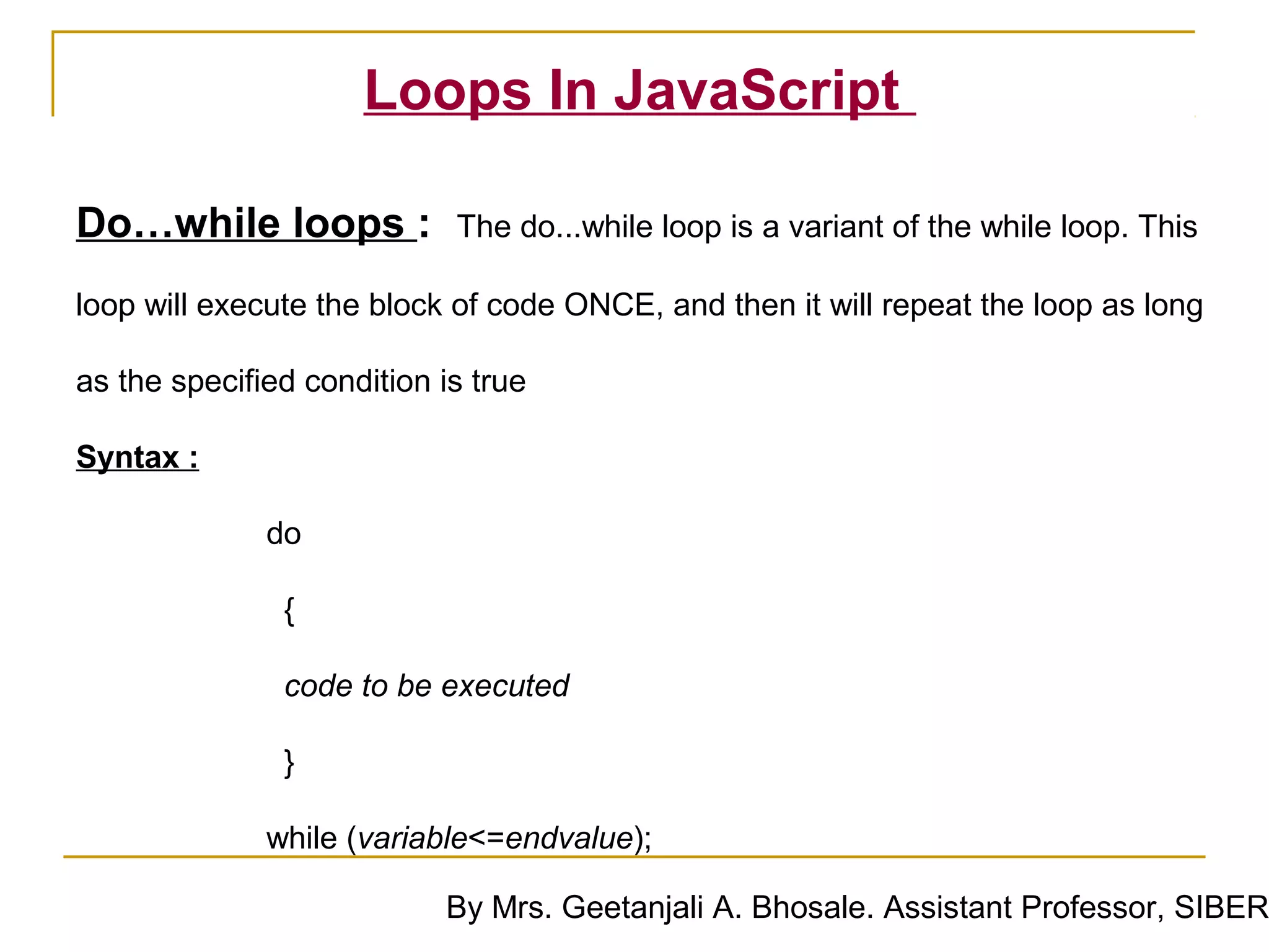 Loops In JavaScript

Do…while loops :            The do...while loop is a variant of the while loop. This

loop will execute the block of code ONCE, and then it will repeat the loop as long

as the specified condition is true

Syntax :

              do

               {

                code to be executed

                }

              while (variable<=endvalue);

                           By Mrs. Geetanjali A. Bhosale. Assistant Professor, SIBER
 