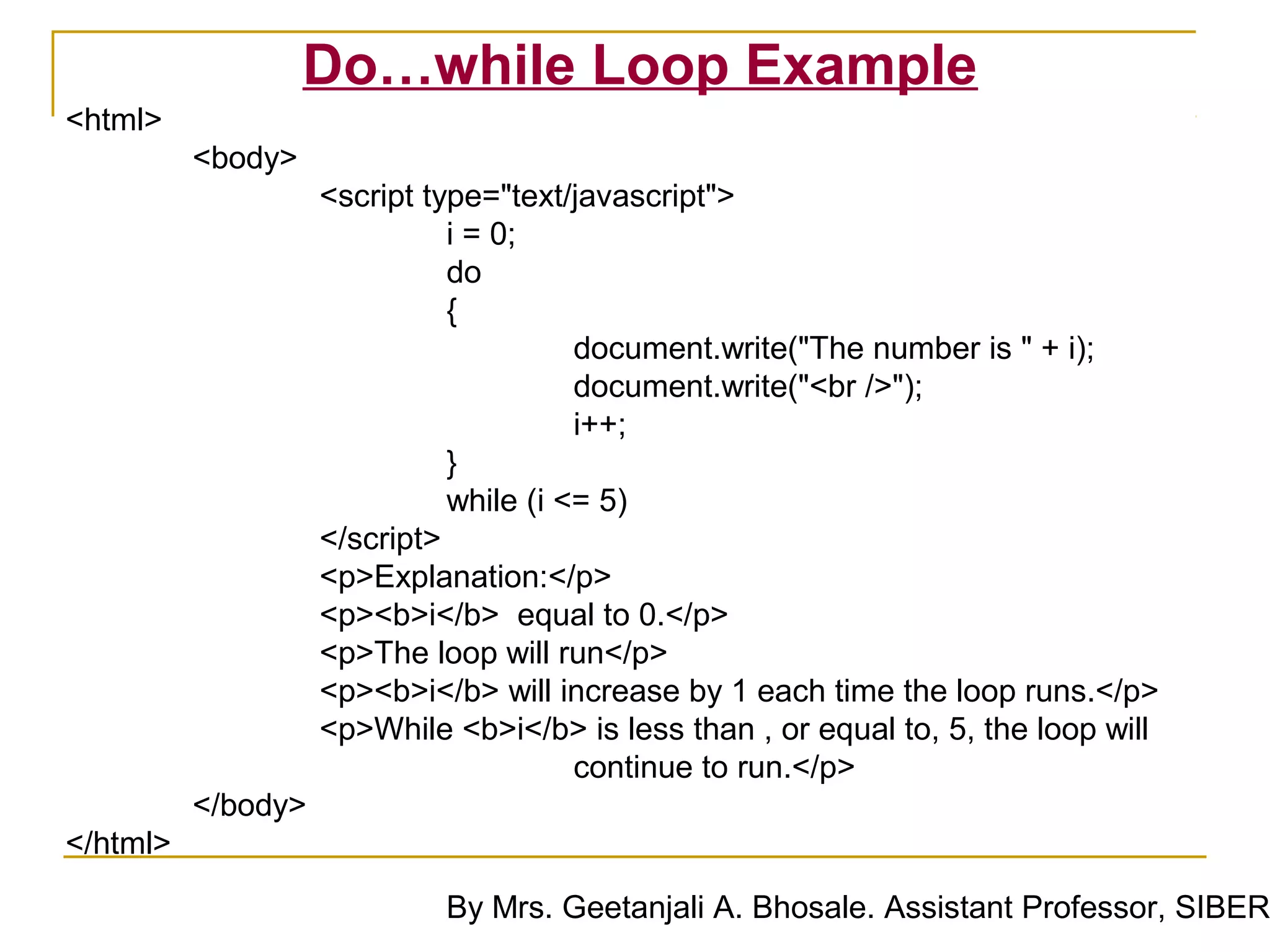 Do…while Loop Example
<html>
          <body>
                    <script type="text/javascript">
                              i = 0;
                              do
                              {
                                        document.write("The number is " + i);
                                        document.write("<br />");
                                        i++;
                              }
                              while (i <= 5)
                    </script>
                    <p>Explanation:</p>
                    <p><b>i</b> equal to 0.</p>
                    <p>The loop will run</p>
                    <p><b>i</b> will increase by 1 each time the loop runs.</p>
                    <p>While <b>i</b> is less than , or equal to, 5, the loop will
                                        continue to run.</p>
          </body>
</html>

                             By Mrs. Geetanjali A. Bhosale. Assistant Professor, SIBER
 