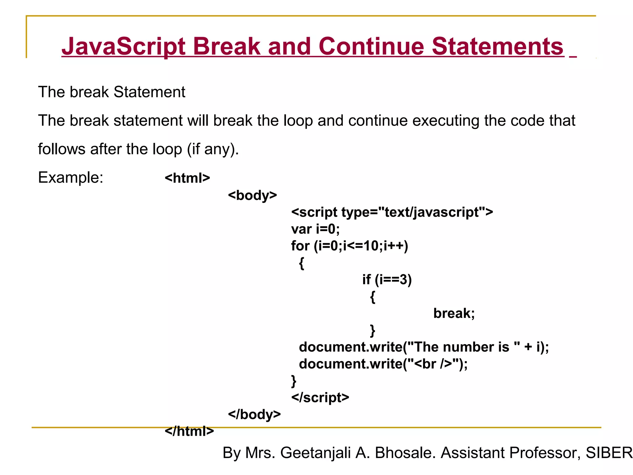 JavaScript Break and Continue Statements
The break Statement
The break statement will break the loop and continue executing the code that
follows after the loop (if any).
Example:            <html>
                              <body>
                                        <script type="text/javascript">
                                        var i=0;
                                        for (i=0;i<=10;i++)
                                          {
                                                    if (i==3)
                                                      {
                                                              break;
                                                      }
                                          document.write("The number is " + i);
                                          document.write("<br />");
                                        }
                                        </script>
                              </body>
                    </html>
                              By Mrs. Geetanjali A. Bhosale. Assistant Professor, SIBER
 