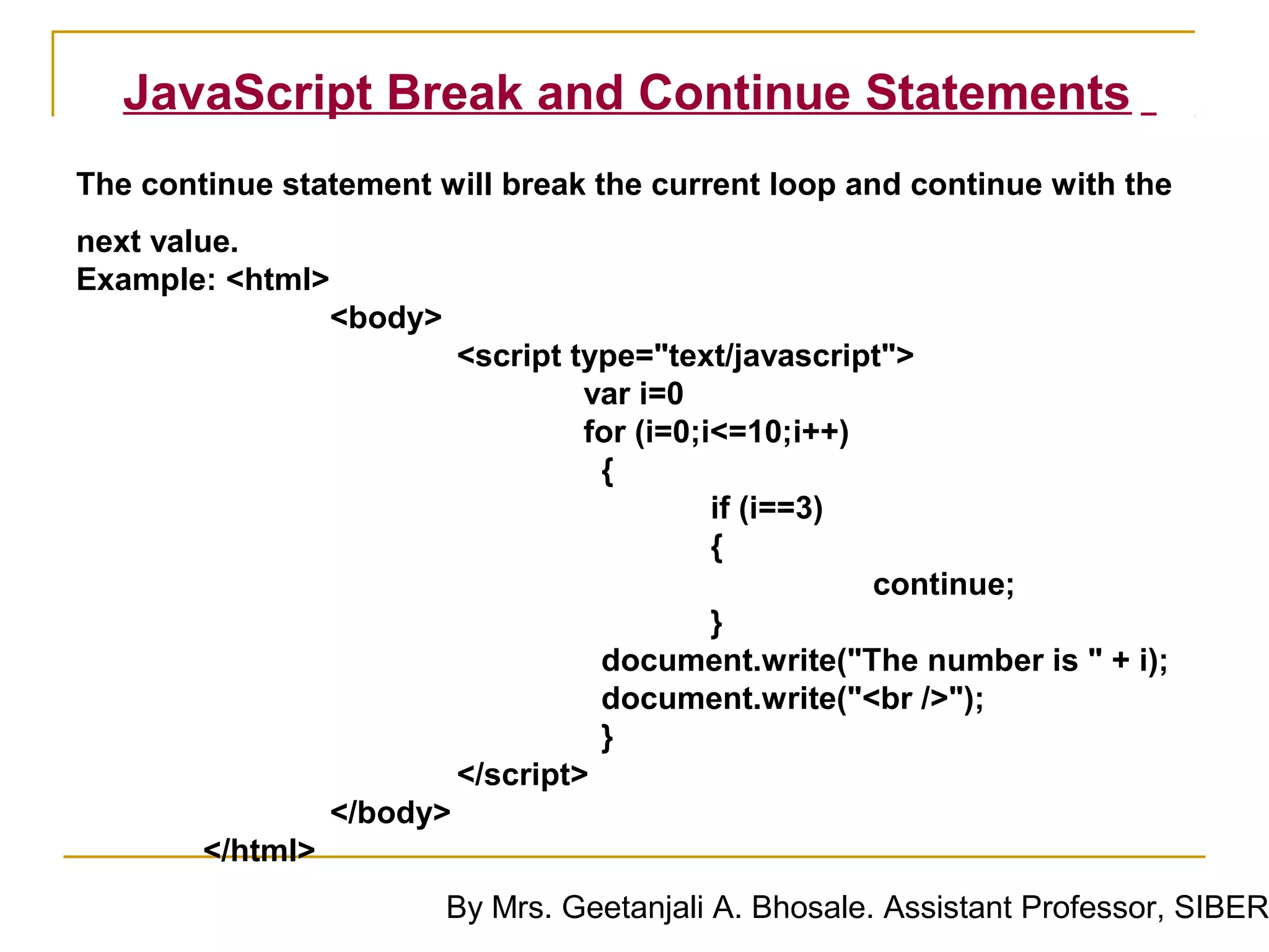 JavaScript Break and Continue Statements
The continue statement will break the current loop and continue with the
next value.
Example: <html>
                  <body>
                            <script type="text/javascript">
                                     var i=0
                                     for (i=0;i<=10;i++)
                                      {
                                               if (i==3)
                                               {
                                                         continue;
                                               }
                                      document.write("The number is " + i);
                                      document.write("<br />");
                                      }
                            </script>
                  </body>
        </html>
                           By Mrs. Geetanjali A. Bhosale. Assistant Professor, SIBER
 