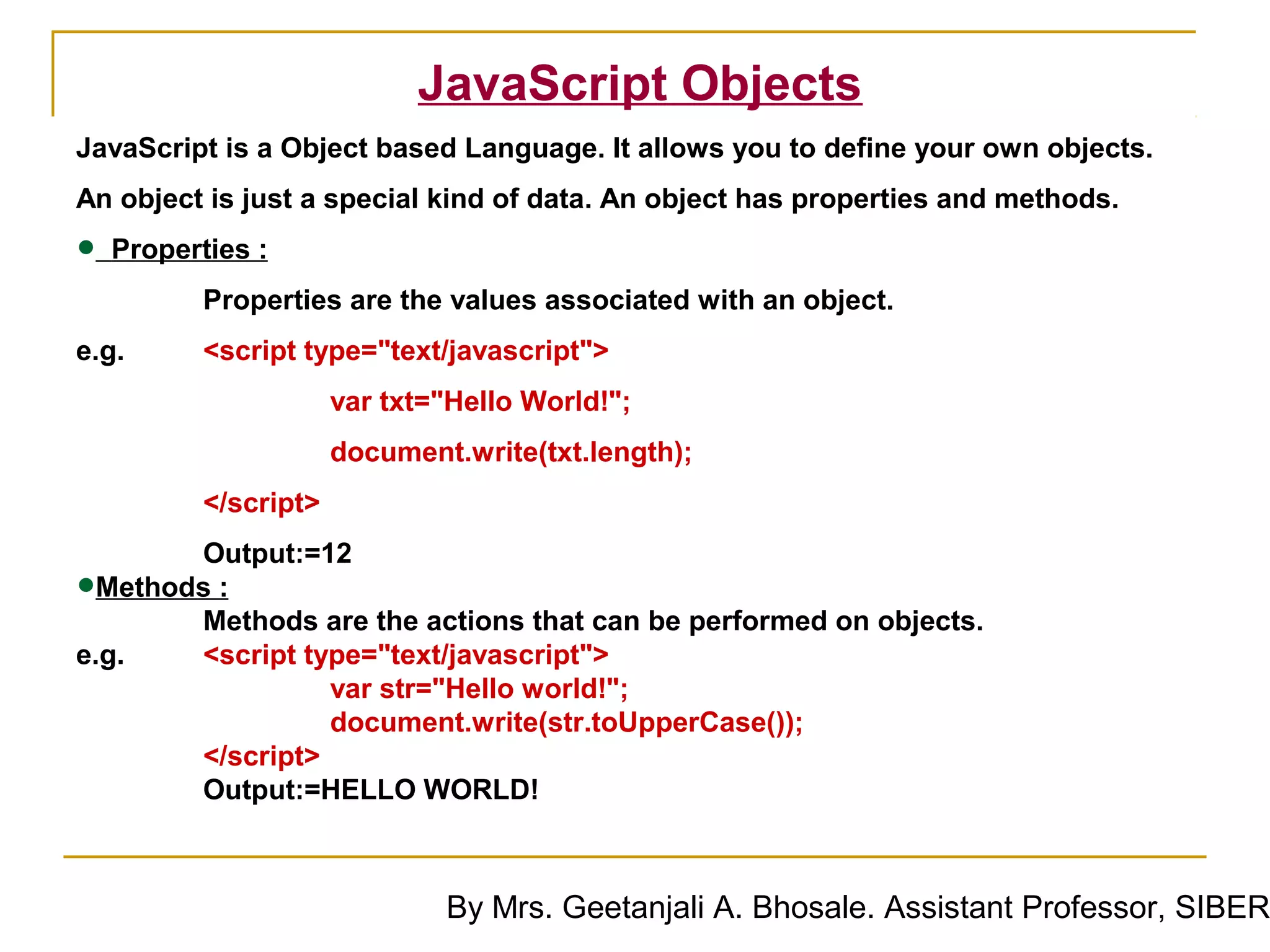 JavaScript Objects
JavaScript is a Object based Language. It allows you to define your own objects.
An object is just a special kind of data. An object has properties and methods.

• Properties :
         Properties are the values associated with an object.
e.g.     <script type="text/javascript">
                     var txt="Hello World!";
                     document.write(txt.length);
         </script>
        Output:=12
• Methods :
        Methods are the actions that can be performed on objects.
e.g.    <script type="text/javascript">
                  var str="Hello world!";
                  document.write(str.toUpperCase());
        </script>
        Output:=HELLO WORLD!



                             By Mrs. Geetanjali A. Bhosale. Assistant Professor, SIBER
 