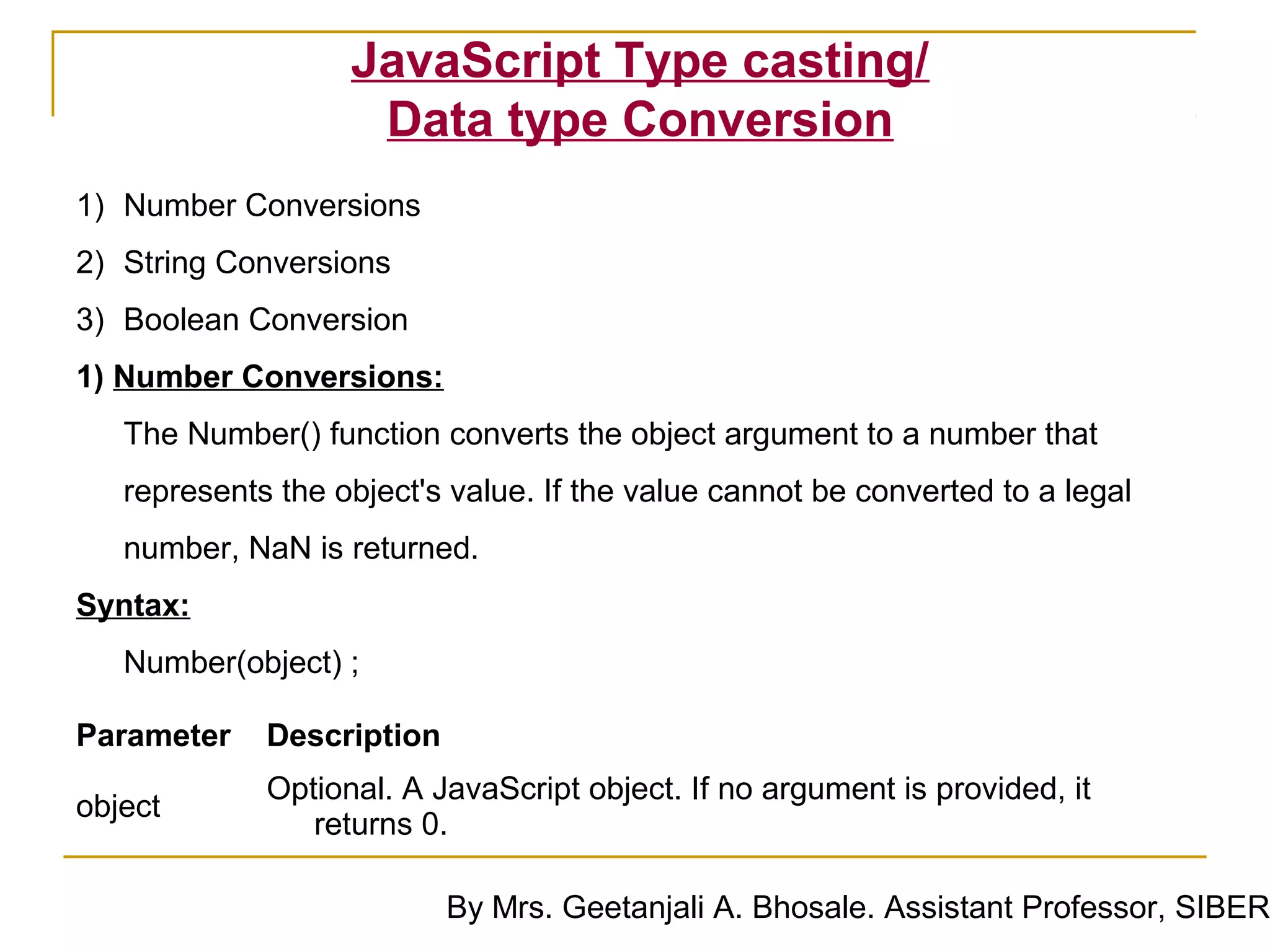 JavaScript Type casting/
                    Data type Conversion
1) Number Conversions
2) String Conversions
3) Boolean Conversion
1) Number Conversions:
   The Number() function converts the object argument to a number that
   represents the object's value. If the value cannot be converted to a legal
   number, NaN is returned.
Syntax:
   Number(object) ;

Parameter    Description
             Optional. A JavaScript object. If no argument is provided, it
object
                returns 0.

                           By Mrs. Geetanjali A. Bhosale. Assistant Professor, SIBER
 