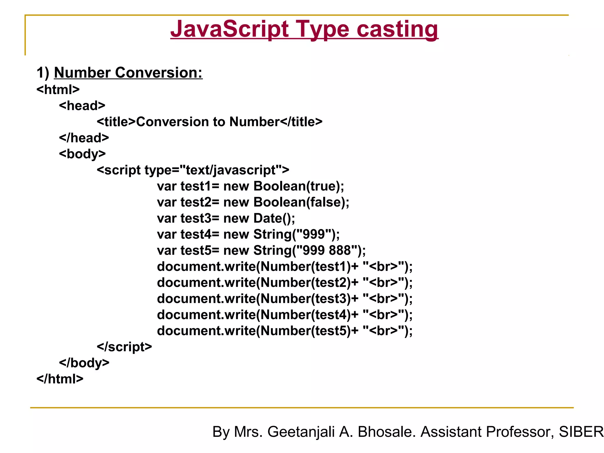 JavaScript Type casting
1) Number Conversion:
<html>
    <head>
         <title>Conversion to Number</title>
    </head>
    <body>
         <script type="text/javascript">
                   var test1= new Boolean(true);
                   var test2= new Boolean(false);
                   var test3= new Date();
                   var test4= new String("999");
                   var test5= new String("999 888");
                   document.write(Number(test1)+ "<br>");
                   document.write(Number(test2)+ "<br>");
                   document.write(Number(test3)+ "<br>");
                   document.write(Number(test4)+ "<br>");
                   document.write(Number(test5)+ "<br>");
         </script>
    </body>
</html>


                          By Mrs. Geetanjali A. Bhosale. Assistant Professor, SIBER
 