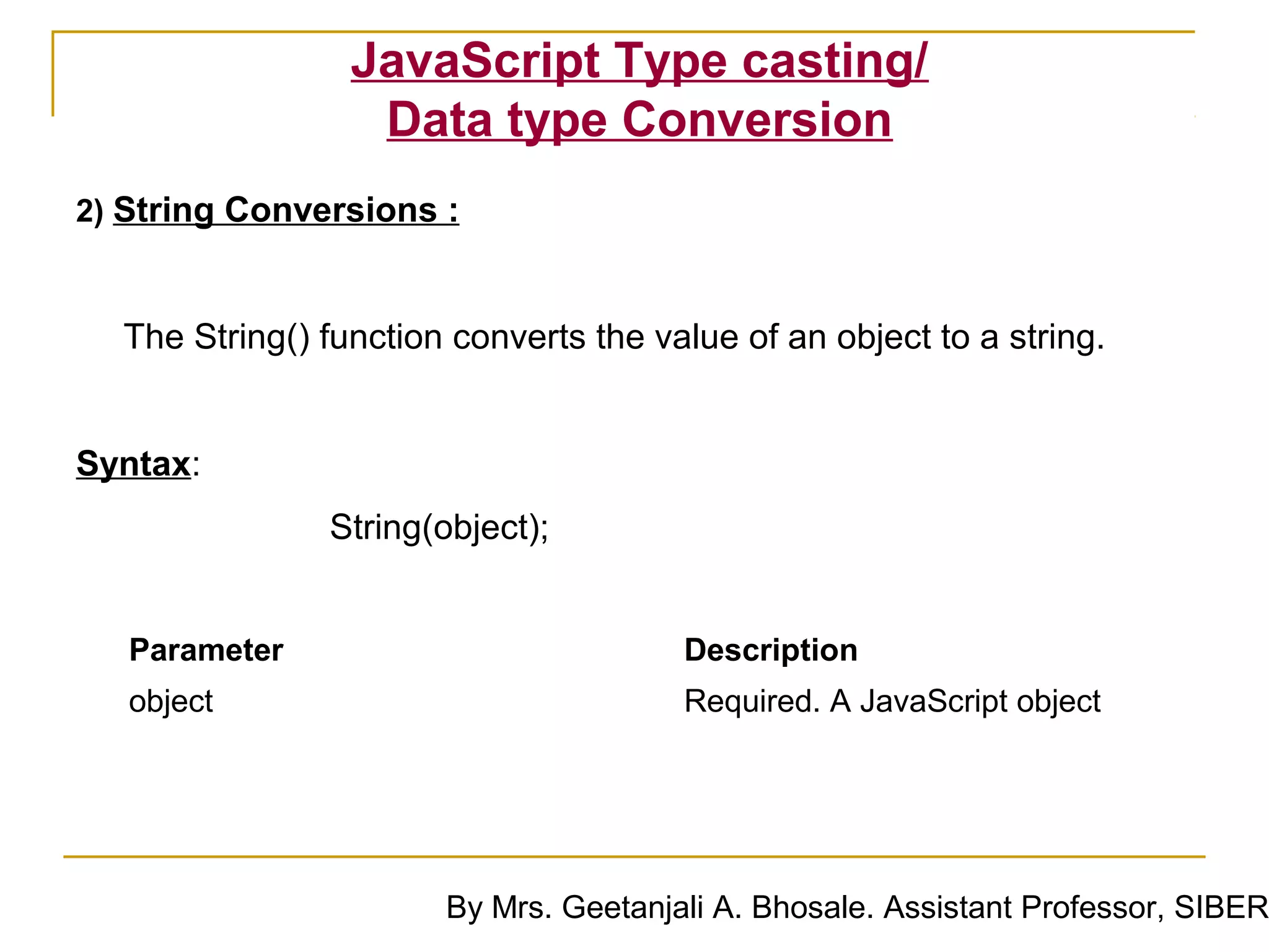 JavaScript Type casting/
                  Data type Conversion
2) String Conversions :



  The String() function converts the value of an object to a string.


Syntax:
               String(object);


   Parameter                           Description
   object                              Required. A JavaScript object




                       By Mrs. Geetanjali A. Bhosale. Assistant Professor, SIBER
 