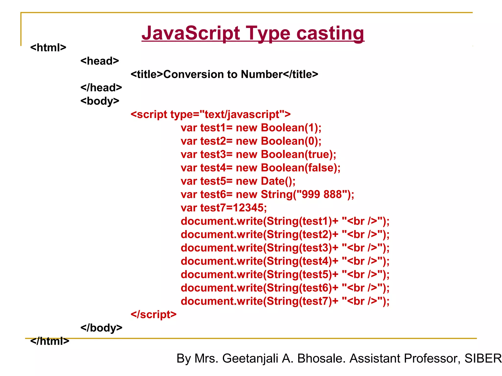 JavaScript Type casting
<html>
          <head>
                    <title>Conversion to Number</title>
          </head>
          <body>
                    <script type="text/javascript">
                              var test1= new Boolean(1);
                              var test2= new Boolean(0);
                              var test3= new Boolean(true);
                              var test4= new Boolean(false);
                              var test5= new Date();
                              var test6= new String("999 888");
                              var test7=12345;
                              document.write(String(test1)+ "<br />");
                              document.write(String(test2)+ "<br />");
                              document.write(String(test3)+ "<br />");
                              document.write(String(test4)+ "<br />");
                              document.write(String(test5)+ "<br />");
                              document.write(String(test6)+ "<br />");
                              document.write(String(test7)+ "<br />");
                    </script>
          </body>
</html>
                            By Mrs. Geetanjali A. Bhosale. Assistant Professor, SIBER
 
