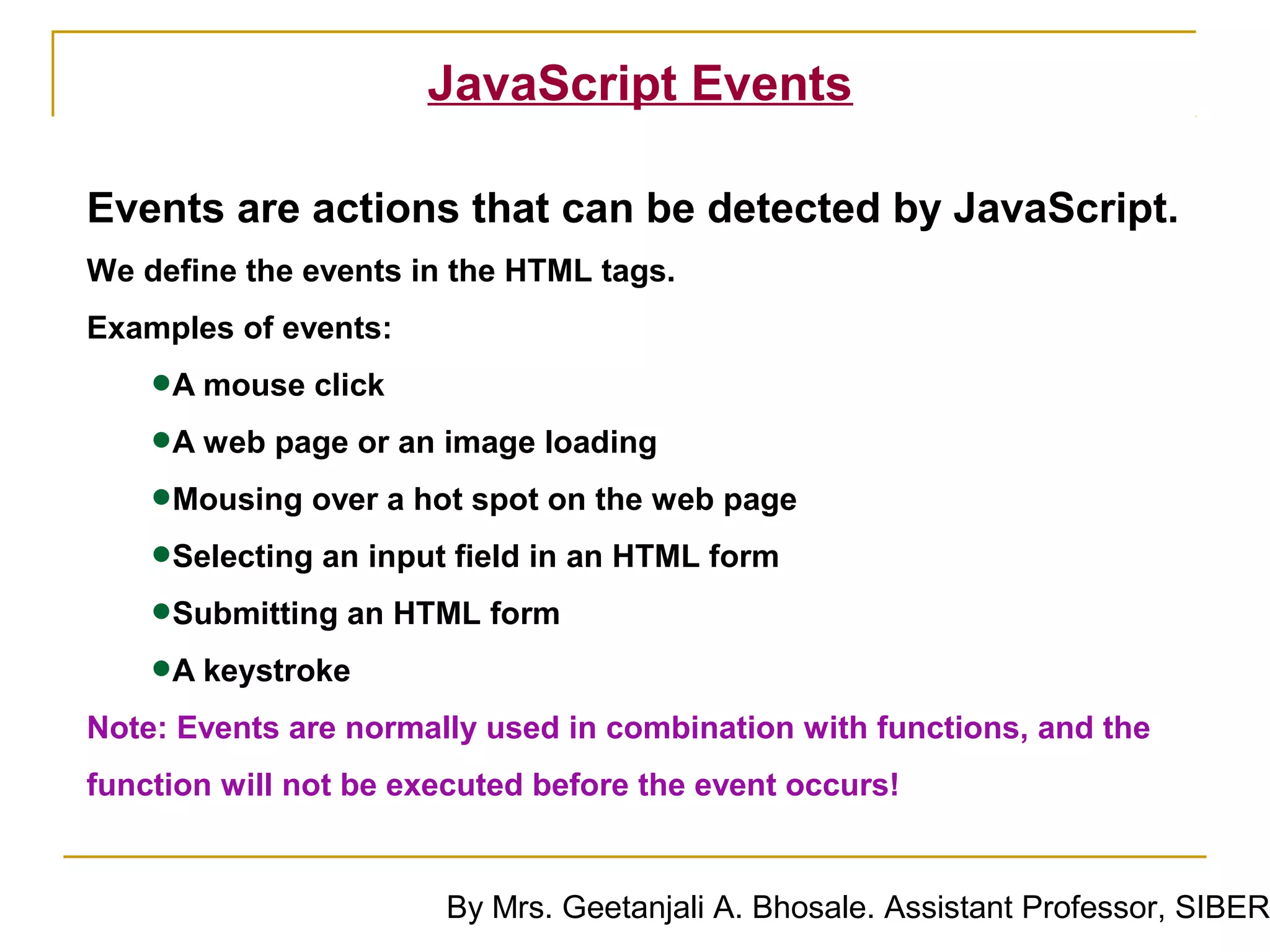 JavaScript Events

Events are actions that can be detected by JavaScript.
We define the events in the HTML tags.
Examples of events:

    •A mouse click
    •A web page or an image loading
    •Mousing over a hot spot on the web page
    •Selecting an input field in an HTML form
    •Submitting an HTML form
    •A keystroke
Note: Events are normally used in combination with functions, and the
function will not be executed before the event occurs!


                       By Mrs. Geetanjali A. Bhosale. Assistant Professor, SIBER
 