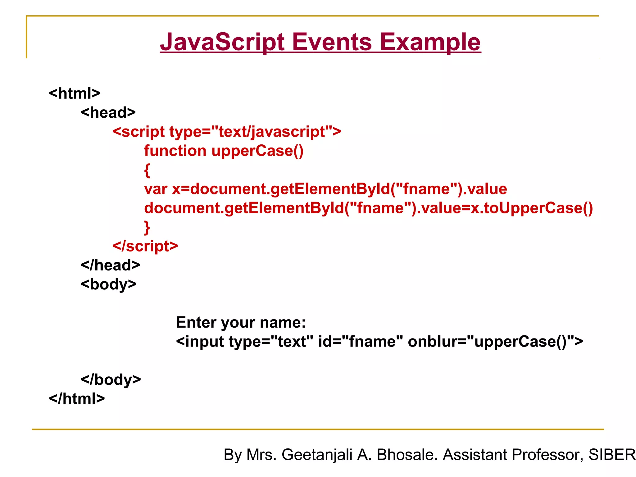 JavaScript Events Example
<html>
    <head>
        <script type="text/javascript">
            function upperCase()
            {
            var x=document.getElementById("fname").value
            document.getElementById("fname").value=x.toUpperCase()
            }
        </script>
    </head>
    <body>

               Enter your name:
               <input type="text" id="fname" onblur="upperCase()">

    </body>
</html>


                     By Mrs. Geetanjali A. Bhosale. Assistant Professor, SIBER
 