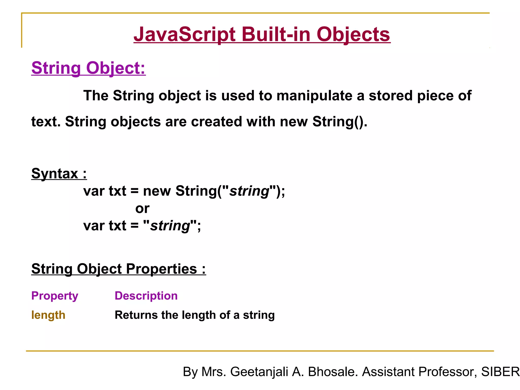 JavaScript Built-in Objects
String Object:
           The String object is used to manipulate a stored piece of
text. String objects are created with new String().


Syntax :
       var txt = new String("string");
                or
       var txt = "string";


String Object Properties :
Property       Description
length         Returns the length of a string



                             By Mrs. Geetanjali A. Bhosale. Assistant Professor, SIBER
 