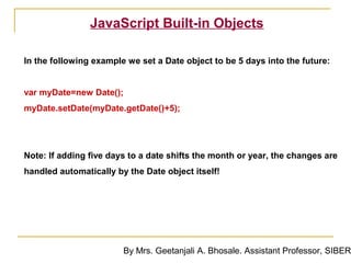 JavaScript Built-in Objects

In the following example we set a Date object to be 5 days into the future:


var myDate=new Date();
myDate.setDate(myDate.getDate()+5);




Note: If adding five days to a date shifts the month or year, the changes are
handled automatically by the Date object itself!




                        By Mrs. Geetanjali A. Bhosale. Assistant Professor, SIBER
 