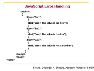 JavaScript Error Handling
              catch(er)
                {
                     if(er=="Err1")
                       {
                       alert("Error! The value is too high");
                       }
                     if(er=="Err2")
                       {
                       alert("Error! The value is too low");
                       }
                     if(er=="Err3")
                       {
                       alert("Error! The value is not a number");
                       }
                   }
          </script>
          </body>
</html>


                          By Mrs. Geetanjali A. Bhosale. Assistant Professor, SIBER
 