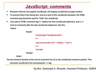 JavaScript: comments
•   Browsers that do not support JavaScript, will display JavaScript as page content.

•   To prevent them from doing this, and as a part of the JavaScript standard, the HTML
    comment tag should be used to "hide" the JavaScript.

•   Just add an HTML comment tag <!-- before the first JavaScript statement, and a -->
    (end of comment) after the last JavaScript statement, like this:
    <html>
                      <body>
                                 <script type="text/javascript">
                                 <!--

                                 document.write("<p>" + Date() + "</p>");
                                 //-->
                                 </script>
                      </body>
          /html>
The two forward slashes at the end of comment line (//) is the JavaScript comment symbol. This
    prevents JavaScript from executing the --> tag.


                                By Mrs. Geetanjali A. Bhosale. Assistant Professor, SIBER
 