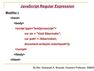 JavaScript Regular Expression
Modifier i:
   <html>
      <body>
       <script type="text/javascript">
                var str = "Visit Siberindia";
                var patt1 = /Siberindia/i;
                document.write(str.match(patt1));
       </script>
      </body>
   </html>

                      By Mrs. Geetanjali A. Bhosale. Assistant Professor, SIBER
 