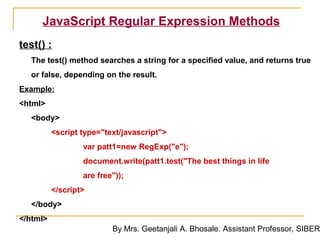 JavaScript Regular Expression Methods
test() :
  The test() method searches a string for a specified value, and returns true
  or false, depending on the result.
Example:
<html>
  <body>
          <script type="text/javascript">
                  var patt1=new RegExp("e");
                  document.write(patt1.test("The best things in life
                  are free"));
          </script>
  </body>
</html>
                          By Mrs. Geetanjali A. Bhosale. Assistant Professor, SIBER
 
