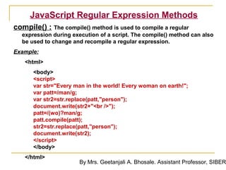 JavaScript Regular Expression Methods
compile() : The compile() method is used to compile a regular
  expression during execution of a script. The compile() method can also
  be used to change and recompile a regular expression.
Example:
   <html>
      <body>
      <script>
      var str="Every man in the world! Every woman on earth!";
      var patt=/man/g;
      var str2=str.replace(patt,"person");
      document.write(str2+"<br />");
      patt=/(wo)?man/g;
      patt.compile(patt);
      str2=str.replace(patt,"person");
      document.write(str2);
      </script>
      </body>
   </html>
                       By Mrs. Geetanjali A. Bhosale. Assistant Professor, SIBER
 