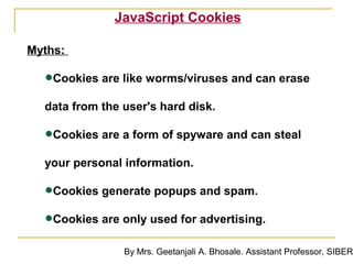 JavaScript Cookies

Myths:

  •Cookies are like worms/viruses and can erase
  data from the user's hard disk.

  •Cookies are a form of spyware and can steal
  your personal information.

  •Cookies generate popups and spam.
  •Cookies are only used for advertising.
                By Mrs. Geetanjali A. Bhosale. Assistant Professor, SIBER
 