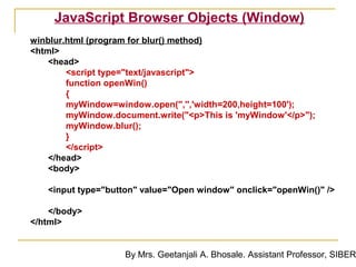 JavaScript Browser Objects (Window)
winblur.html (program for blur() method)
<html>
    <head>
        <script type="text/javascript">
        function openWin()
        {
        myWindow=window.open('','','width=200,height=100');
        myWindow.document.write("<p>This is 'myWindow'</p>");
        myWindow.blur();
        }
        </script>
    </head>
    <body>

   <input type="button" value="Open window" onclick="openWin()" />

    </body>
</html>


                    By Mrs. Geetanjali A. Bhosale. Assistant Professor, SIBER
 