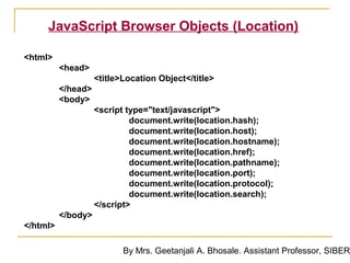 JavaScript Browser Objects (Location)

<html>
          <head>
                    <title>Location Object</title>
          </head>
          <body>
                    <script type="text/javascript">
                             document.write(location.hash);
                             document.write(location.host);
                             document.write(location.hostname);
                             document.write(location.href);
                             document.write(location.pathname);
                             document.write(location.port);
                             document.write(location.protocol);
                             document.write(location.search);
                    </script>
          </body>
</html>

                           By Mrs. Geetanjali A. Bhosale. Assistant Professor, SIBER
 