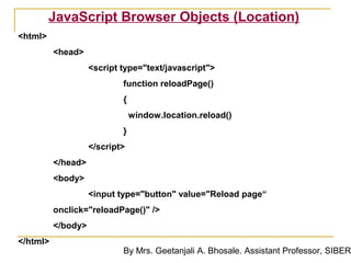 JavaScript Browser Objects (Location)
<html>
          <head>
                    <script type="text/javascript">
                            function reloadPage()
                            {
                                window.location.reload()
                            }
                    </script>
          </head>
          <body>
                    <input type="button" value="Reload page“
          onclick="reloadPage()" />
          </body>
</html>
                            By Mrs. Geetanjali A. Bhosale. Assistant Professor, SIBER
 