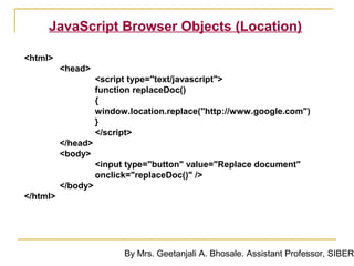JavaScript Browser Objects (Location)

<html>
          <head>
                    <script type="text/javascript">
                    function replaceDoc()
                    {
                    window.location.replace("http://www.google.com")
                    }
                    </script>
          </head>
          <body>
                    <input type="button" value="Replace document"
                    onclick="replaceDoc()" />
          </body>
</html>




                          By Mrs. Geetanjali A. Bhosale. Assistant Professor, SIBER
 