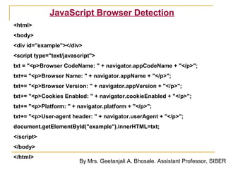JavaScript Browser Detection
<html>
<body>
<div id="example"></div>
<script type="text/javascript">
txt = "<p>Browser CodeName: " + navigator.appCodeName + "</p>";
txt+= "<p>Browser Name: " + navigator.appName + "</p>";
txt+= "<p>Browser Version: " + navigator.appVersion + "</p>";
txt+= "<p>Cookies Enabled: " + navigator.cookieEnabled + "</p>";
txt+= "<p>Platform: " + navigator.platform + "</p>";
txt+= "<p>User-agent header: " + navigator.userAgent + "</p>";
document.getElementById("example").innerHTML=txt;
</script>
</body>
</html>
                         By Mrs. Geetanjali A. Bhosale. Assistant Professor, SIBER
 