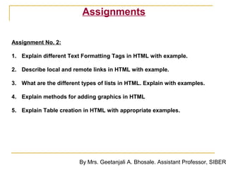 Assignments

Assignment No. 2:

1. Explain different Text Formatting Tags in HTML with example.

2. Describe local and remote links in HTML with example.

3. What are the different types of lists in HTML. Explain with examples.

4. Explain methods for adding graphics in HTML

5. Explain Table creation in HTML with appropriate examples.




                         By Mrs. Geetanjali A. Bhosale. Assistant Professor, SIBER
 