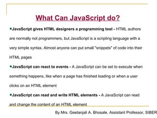 What Can JavaScript do?
•JavaScript gives HTML designers a programming tool - HTML authors
are normally not programmers, but JavaScript is a scripting language with a

very simple syntax. Almost anyone can put small "snippets" of code into their

HTML pages

•JavaScript can react to events - A JavaScript can be set to execute when
something happens, like when a page has finished loading or when a user

clicks on an HTML element

•JavaScript can read and write HTML elements - A JavaScript can read
and change the content of an HTML element

                          By Mrs. Geetanjali A. Bhosale. Assistant Professor, SIBER
 