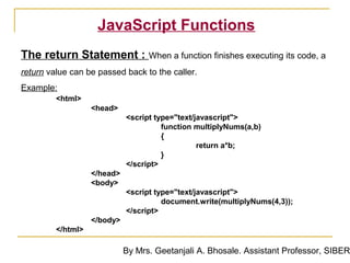 JavaScript Functions
The return Statement : When a function finishes executing its code, a
return value can be passed back to the caller.
Example:
         <html>
                   <head>
                             <script type="text/javascript">
                                       function multiplyNums(a,b)
                                       {
                                                 return a*b;
                                       }
                             </script>
                   </head>
                   <body>
                             <script type="text/javascript">
                                       document.write(multiplyNums(4,3));
                             </script>
                   </body>
         </html>

                             By Mrs. Geetanjali A. Bhosale. Assistant Professor, SIBER
 