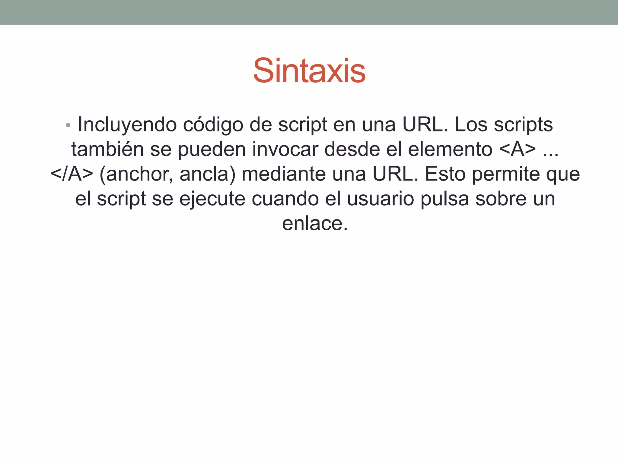 Sintaxis
 • Incluyendo código de script en una URL. Los scripts
  también se pueden invocar desde el elemento <A> ...
</A> (anchor, ancla) mediante una URL. Esto permite que
   el script se ejecute cuando el usuario pulsa sobre un
                           enlace.
 