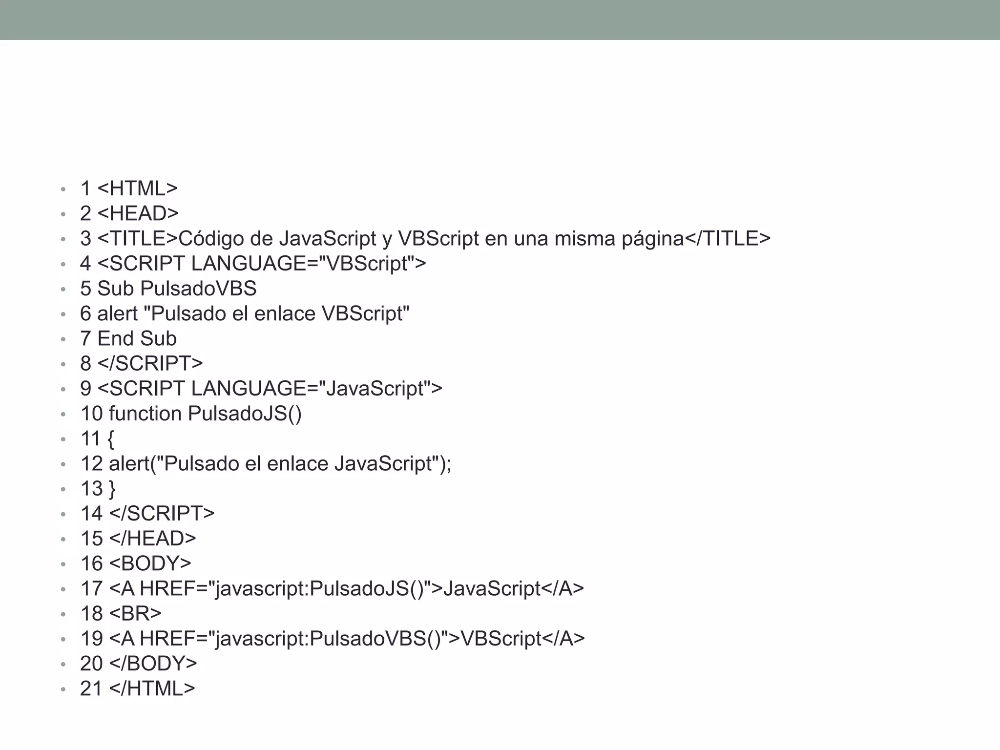 •   1 <HTML>
•   2 <HEAD>
•   3 <TITLE>Código de JavaScript y VBScript en una misma página</TITLE>
•   4 <SCRIPT LANGUAGE="VBScript">
•   5 Sub PulsadoVBS
•   6 alert "Pulsado el enlace VBScript"
•   7 End Sub
•   8 </SCRIPT>
•   9 <SCRIPT LANGUAGE="JavaScript">
•   10 function PulsadoJS()
•   11 {
•   12 alert("Pulsado el enlace JavaScript");
•   13 }
•   14 </SCRIPT>
•   15 </HEAD>
•   16 <BODY>
•   17 <A HREF="javascript:PulsadoJS()">JavaScript</A>
•   18 <BR>
•   19 <A HREF="javascript:PulsadoVBS()">VBScript</A>
•   20 </BODY>
•   21 </HTML>
 