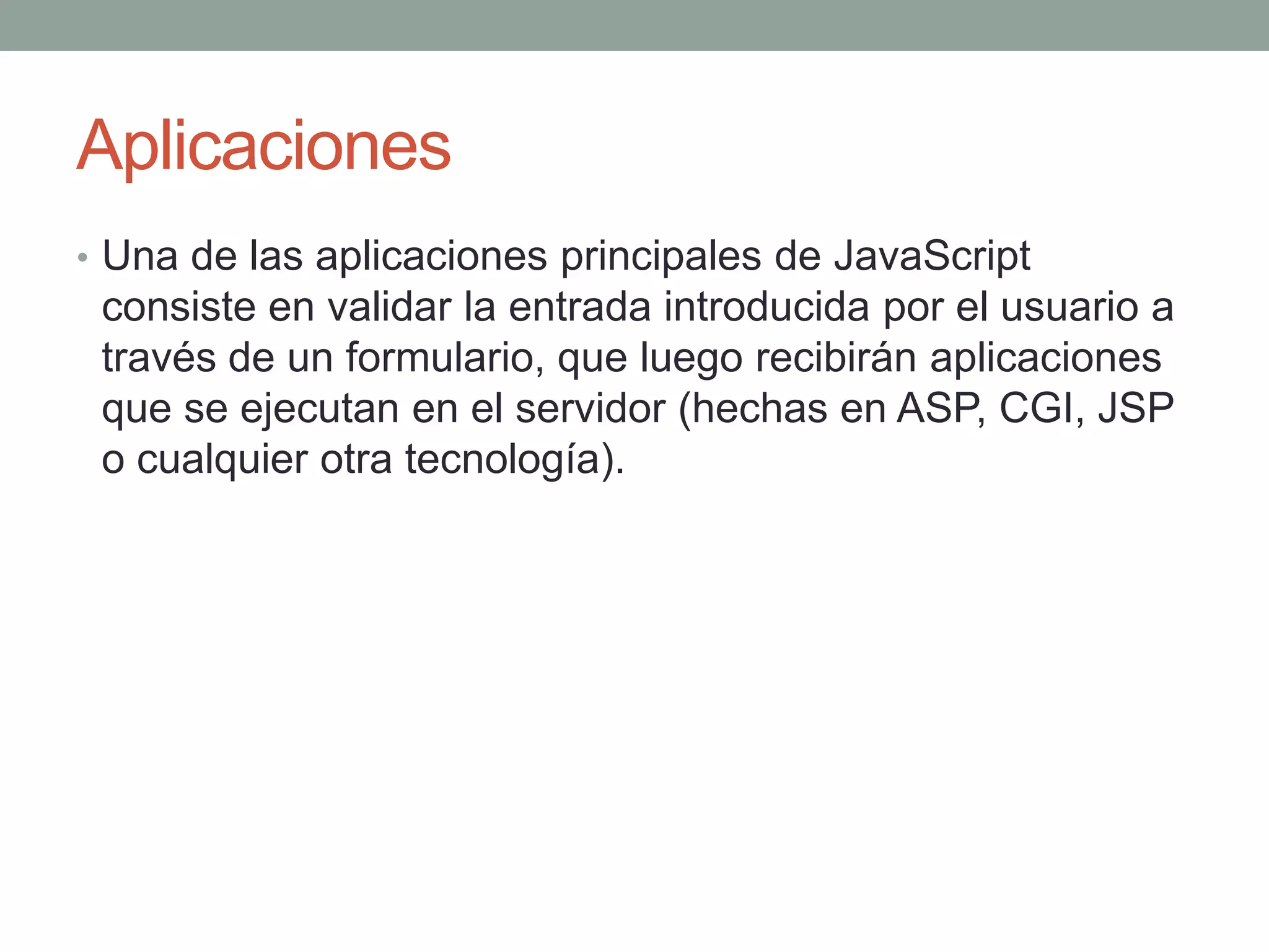 Aplicaciones
• Una de las aplicaciones principales de JavaScript
 consiste en validar la entrada introducida por el usuario a
 través de un formulario, que luego recibirán aplicaciones
 que se ejecutan en el servidor (hechas en ASP, CGI, JSP
 o cualquier otra tecnología).
 