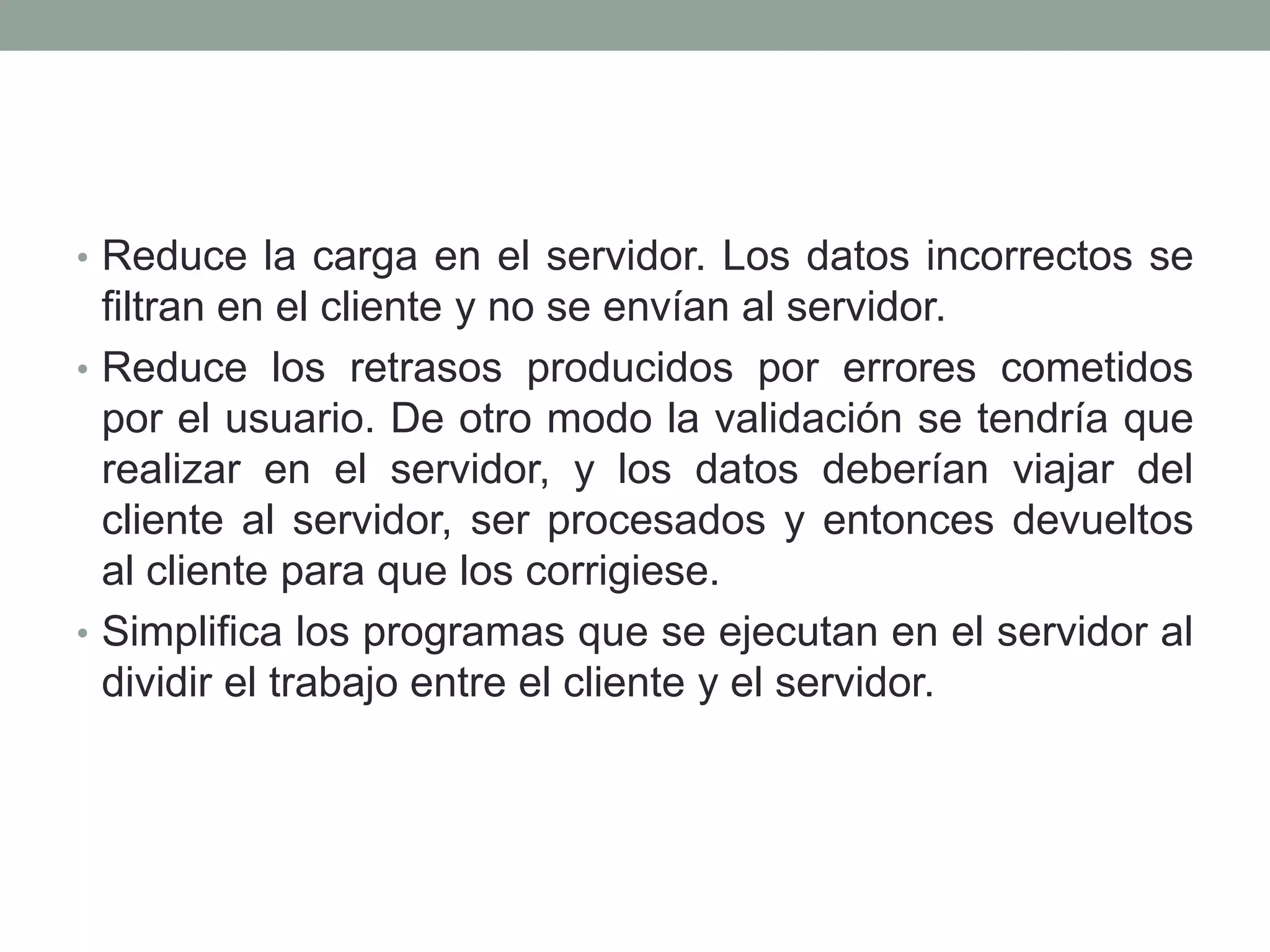 • Reduce la carga en el servidor. Los datos incorrectos se
  filtran en el cliente y no se envían al servidor.
• Reduce los retrasos producidos por errores cometidos
  por el usuario. De otro modo la validación se tendría que
  realizar en el servidor, y los datos deberían viajar del
  cliente al servidor, ser procesados y entonces devueltos
  al cliente para que los corrigiese.
• Simplifica los programas que se ejecutan en el servidor al
  dividir el trabajo entre el cliente y el servidor.
 