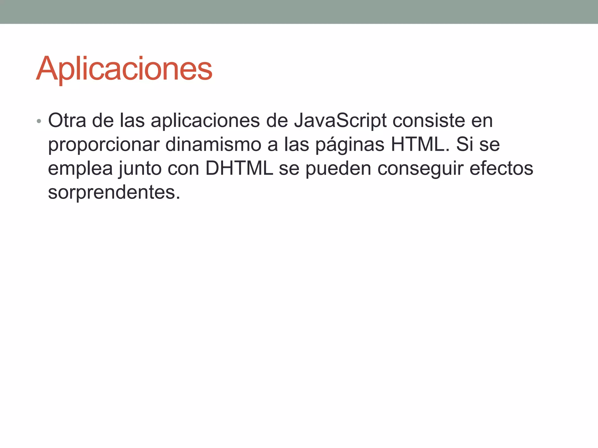 Aplicaciones
• Otra de las aplicaciones de JavaScript consiste en
 proporcionar dinamismo a las páginas HTML. Si se
 emplea junto con DHTML se pueden conseguir efectos
 sorprendentes.
 
